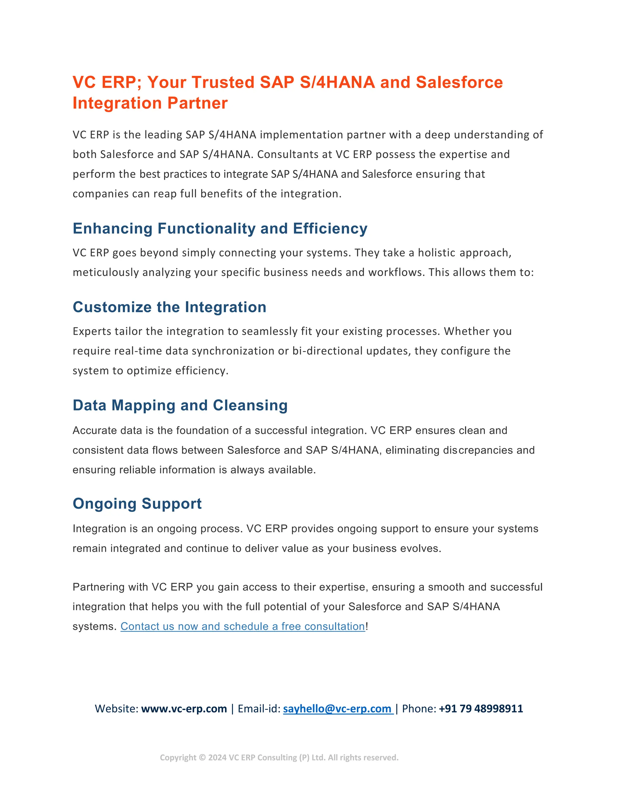 Website: www.vc-erp.com | Email-id: sayhello@vc-erp.com | Phone: +91 79 48998911
Copyright © 2024 VC ERP Consulting (P) Ltd. All rights reserved.
VC ERP; Your Trusted SAP S/4HANA and Salesforce
Integration Partner
VC ERP is the leading SAP S/4HANA implementation partner with a deep understanding of
both Salesforce and SAP S/4HANA. Consultants at VC ERP possess the expertise and
perform the best practices to integrate SAP S/4HANA and Salesforce ensuring that
companies can reap full benefits of the integration.
Enhancing Functionality and Efficiency
VC ERP goes beyond simply connecting your systems. They take a holistic approach,
meticulously analyzing your specific business needs and workflows. This allows them to:
Customize the Integration
Experts tailor the integration to seamlessly fit your existing processes. Whether you
require real-time data synchronization or bi-directional updates, they configure the
system to optimize efficiency.
Data Mapping and Cleansing
Accurate data is the foundation of a successful integration. VC ERP ensures clean and
consistent data flows between Salesforce and SAP S/4HANA, eliminating discrepancies and
ensuring reliable information is always available.
Ongoing Support
Integration is an ongoing process. VC ERP provides ongoing support to ensure your systems
remain integrated and continue to deliver value as your business evolves.
Partnering with VC ERP you gain access to their expertise, ensuring a smooth and successful
integration that helps you with the full potential of your Salesforce and SAP S/4HANA
systems. Contact us now and schedule a free consultation!
 