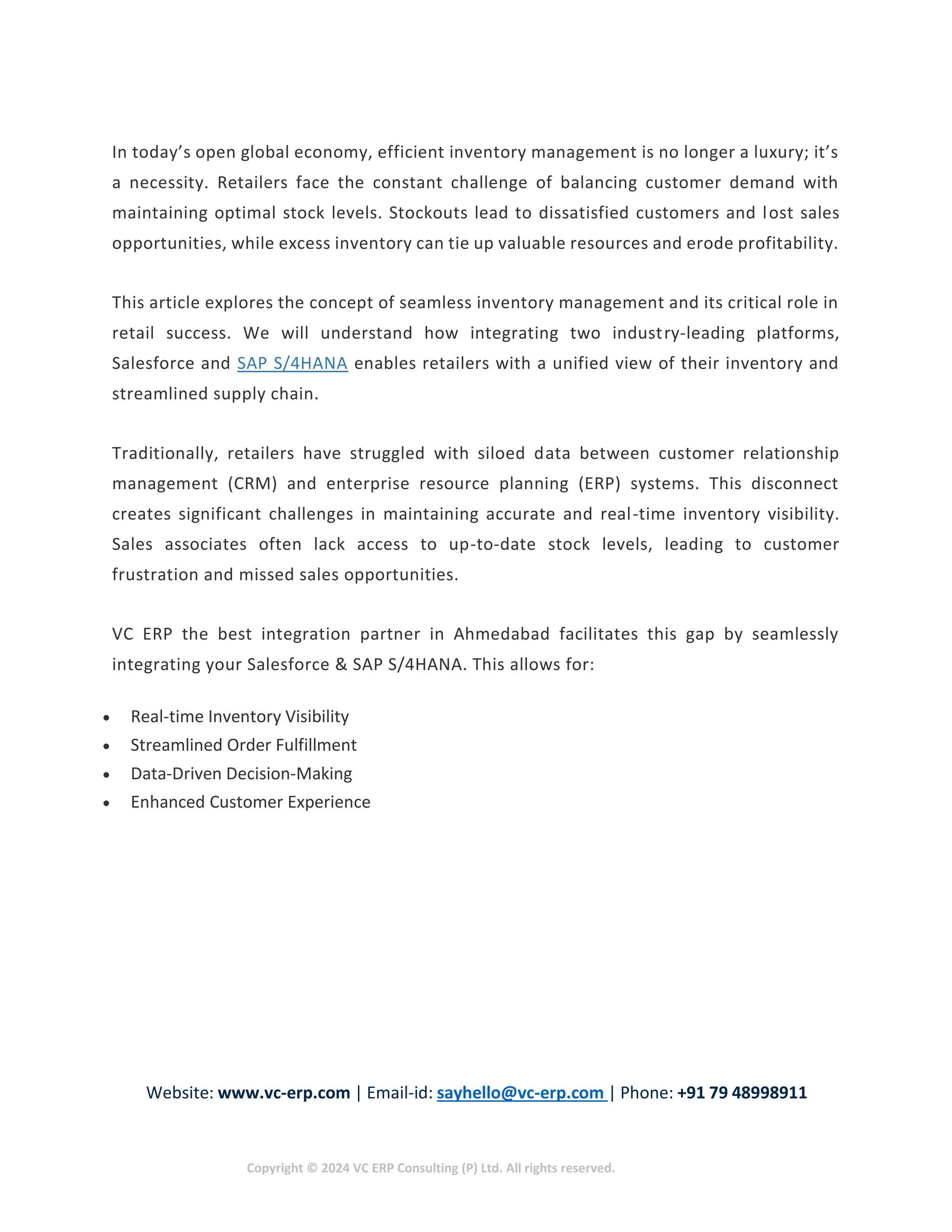 Website: www.vc-erp.com | Email-id: sayhello@vc-erp.com | Phone: +91 79 48998911
Copyright © 2024 VC ERP Consulting (P) Ltd. All rights reserved.
In today’s open global economy, efficient inventory management is no longer a luxury; it’s
a necessity. Retailers face the constant challenge of balancing customer demand with
maintaining optimal stock levels. Stockouts lead to dissatisfied customers and lost sales
opportunities, while excess inventory can tie up valuable resources and erode profitability.
This article explores the concept of seamless inventory management and its critical role in
retail success. We will understand how integrating two industry-leading platforms,
Salesforce and SAP S/4HANA enables retailers with a unified view of their inventory and
streamlined supply chain.
Traditionally, retailers have struggled with siloed data between customer relationship
management (CRM) and enterprise resource planning (ERP) systems. This disconnect
creates significant challenges in maintaining accurate and real-time inventory visibility.
Sales associates often lack access to up-to-date stock levels, leading to customer
frustration and missed sales opportunities.
VC ERP the best integration partner in Ahmedabad facilitates this gap by seamlessly
integrating your Salesforce & SAP S/4HANA. This allows for:
 Real-time Inventory Visibility
 Streamlined Order Fulfillment
 Data-Driven Decision-Making
 Enhanced Customer Experience
 