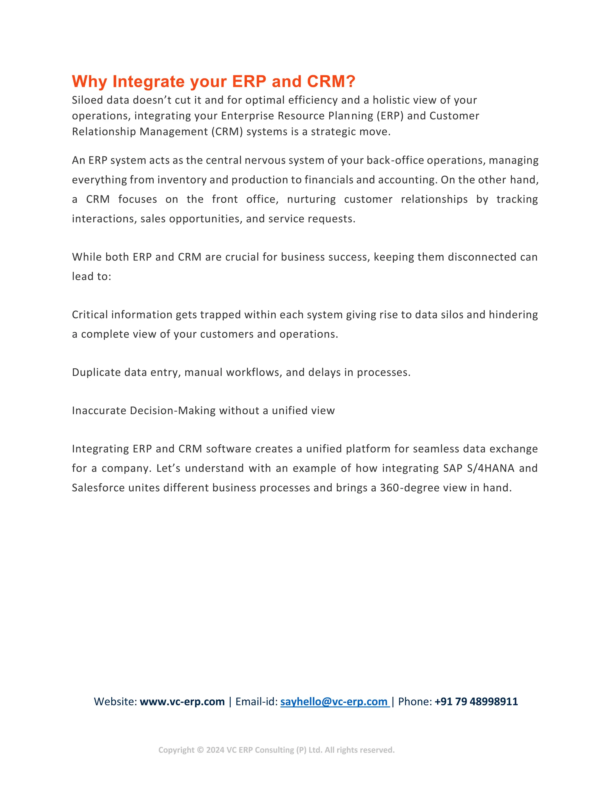 Website: www.vc-erp.com | Email-id: sayhello@vc-erp.com | Phone: +91 79 48998911
Copyright © 2024 VC ERP Consulting (P) Ltd. All rights reserved.
Why Integrate your ERP and CRM?
Siloed data doesn’t cut it and for optimal efficiency and a holistic view of your
operations, integrating your Enterprise Resource Planning (ERP) and Customer
Relationship Management (CRM) systems is a strategic move.
An ERP system acts as the central nervous system of your back-office operations, managing
everything from inventory and production to financials and accounting. On the other hand,
a CRM focuses on the front office, nurturing customer relationships by tracking
interactions, sales opportunities, and service requests.
While both ERP and CRM are crucial for business success, keeping them disconnected can
lead to:
Critical information gets trapped within each system giving rise to data silos and hindering
a complete view of your customers and operations.
Duplicate data entry, manual workflows, and delays in processes.
Inaccurate Decision-Making without a unified view
Integrating ERP and CRM software creates a unified platform for seamless data exchange
for a company. Let’s understand with an example of how integrating SAP S/4HANA and
Salesforce unites different business processes and brings a 360-degree view in hand.
 