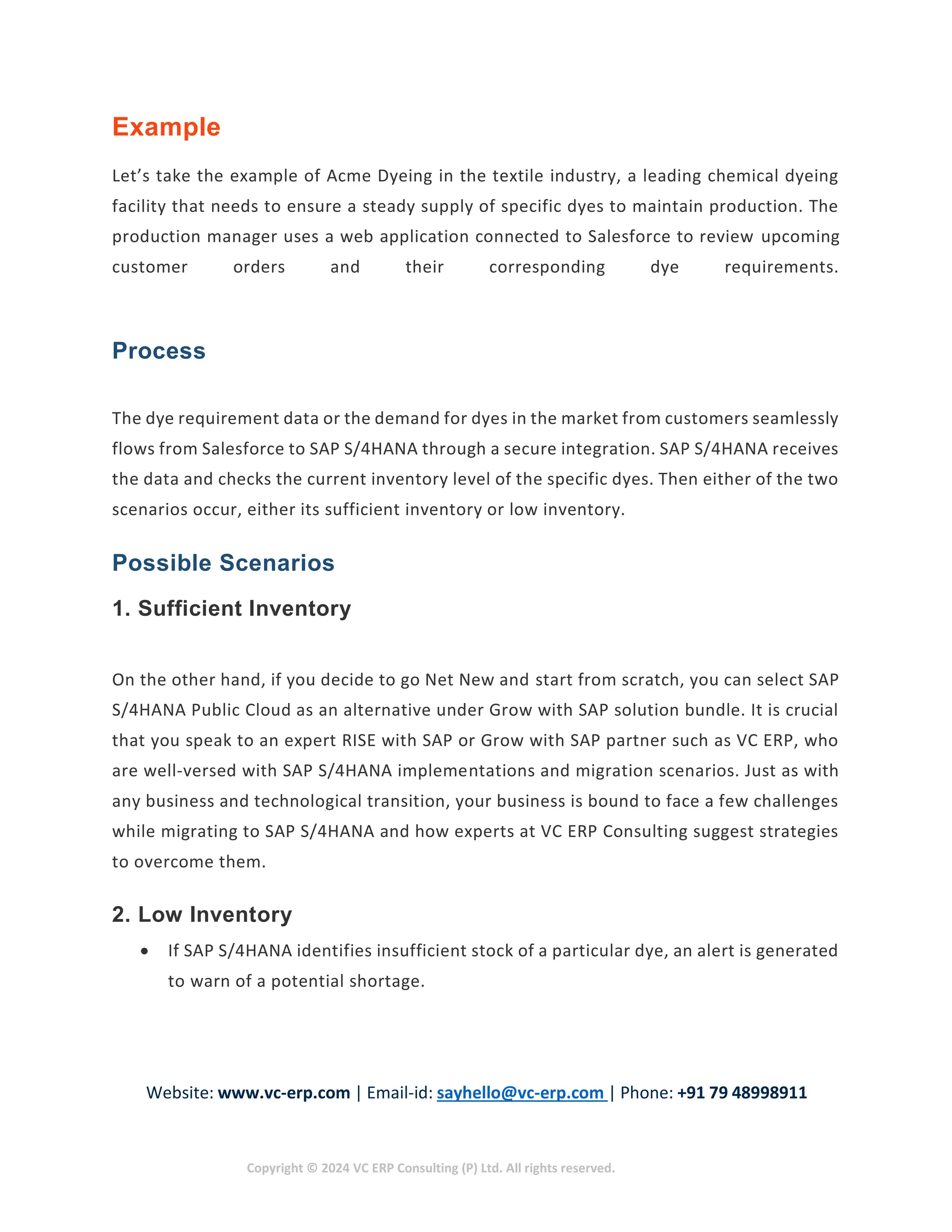 Website: www.vc-erp.com | Email-id: sayhello@vc-erp.com | Phone: +91 79 48998911
Copyright © 2024 VC ERP Consulting (P) Ltd. All rights reserved.
Example
Let’s take the example of Acme Dyeing in the textile industry, a leading chemical dyeing
facility that needs to ensure a steady supply of specific dyes to maintain production. The
production manager uses a web application connected to Salesforce to review upcoming
customer orders and their corresponding dye requirements.
Process
The dye requirement data or the demand for dyes in the market from customers seamlessly
flows from Salesforce to SAP S/4HANA through a secure integration. SAP S/4HANA receives
the data and checks the current inventory level of the specific dyes. Then either of the two
scenarios occur, either its sufficient inventory or low inventory.
Possible Scenarios
1. Sufficient Inventory
On the other hand, if you decide to go Net New and start from scratch, you can select SAP
S/4HANA Public Cloud as an alternative under Grow with SAP solution bundle. It is crucial
that you speak to an expert RISE with SAP or Grow with SAP partner such as VC ERP, who
are well-versed with SAP S/4HANA implementations and migration scenarios. Just as with
any business and technological transition, your business is bound to face a few challenges
while migrating to SAP S/4HANA and how experts at VC ERP Consulting suggest strategies
to overcome them.
2. Low Inventory
 If SAP S/4HANA identifies insufficient stock of a particular dye, an alert is generated
to warn of a potential shortage.
 