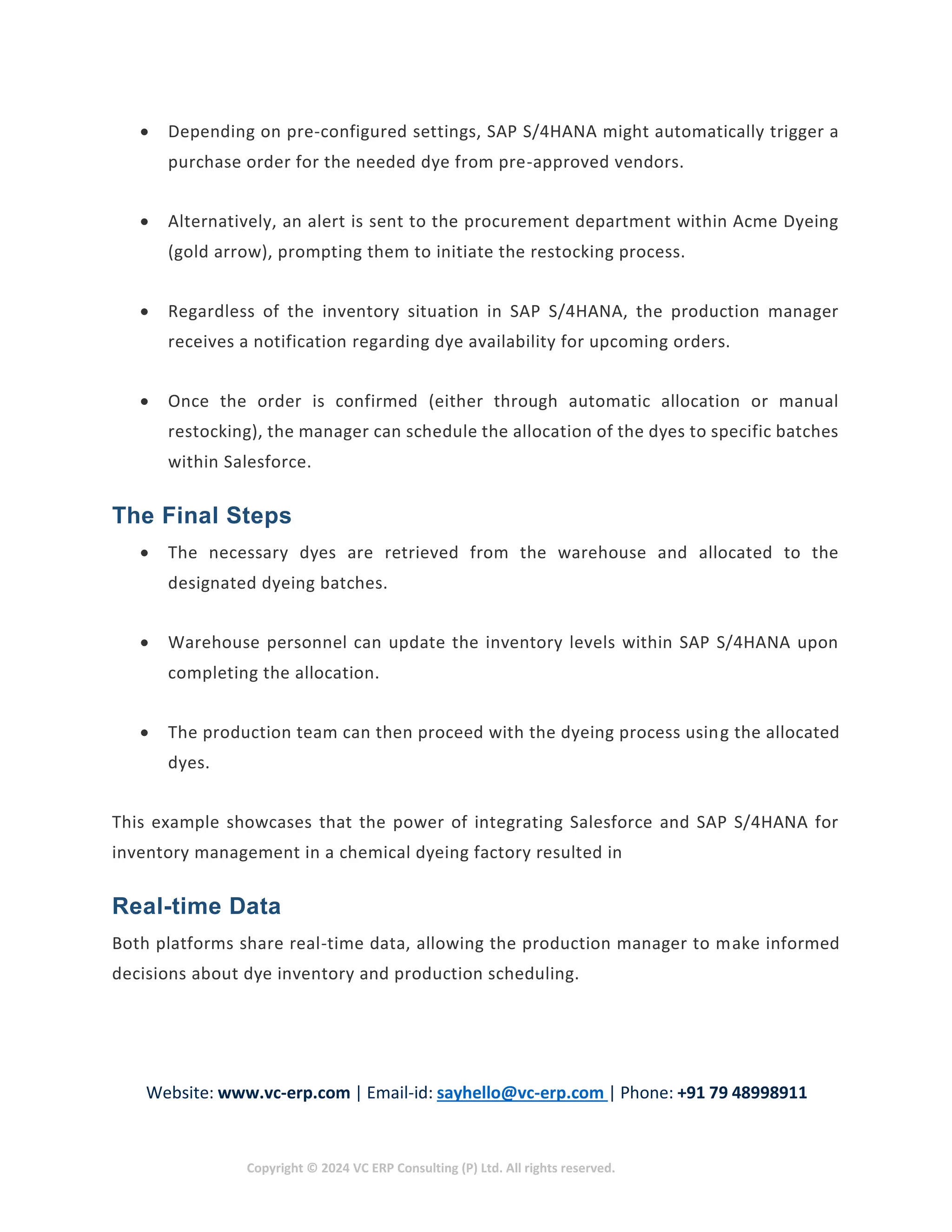 Website: www.vc-erp.com | Email-id: sayhello@vc-erp.com | Phone: +91 79 48998911
Copyright © 2024 VC ERP Consulting (P) Ltd. All rights reserved.
 Depending on pre-configured settings, SAP S/4HANA might automatically trigger a
purchase order for the needed dye from pre-approved vendors.
 Alternatively, an alert is sent to the procurement department within Acme Dyeing
(gold arrow), prompting them to initiate the restocking process.
 Regardless of the inventory situation in SAP S/4HANA, the production manager
receives a notification regarding dye availability for upcoming orders.
 Once the order is confirmed (either through automatic allocation or manual
restocking), the manager can schedule the allocation of the dyes to specific batches
within Salesforce.
The Final Steps
 The necessary dyes are retrieved from the warehouse and allocated to the
designated dyeing batches.
 Warehouse personnel can update the inventory levels within SAP S/4HANA upon
completing the allocation.
 The production team can then proceed with the dyeing process using the allocated
dyes.
This example showcases that the power of integrating Salesforce and SAP S/4HANA for
inventory management in a chemical dyeing factory resulted in
Real-time Data
Both platforms share real-time data, allowing the production manager to make informed
decisions about dye inventory and production scheduling.
 