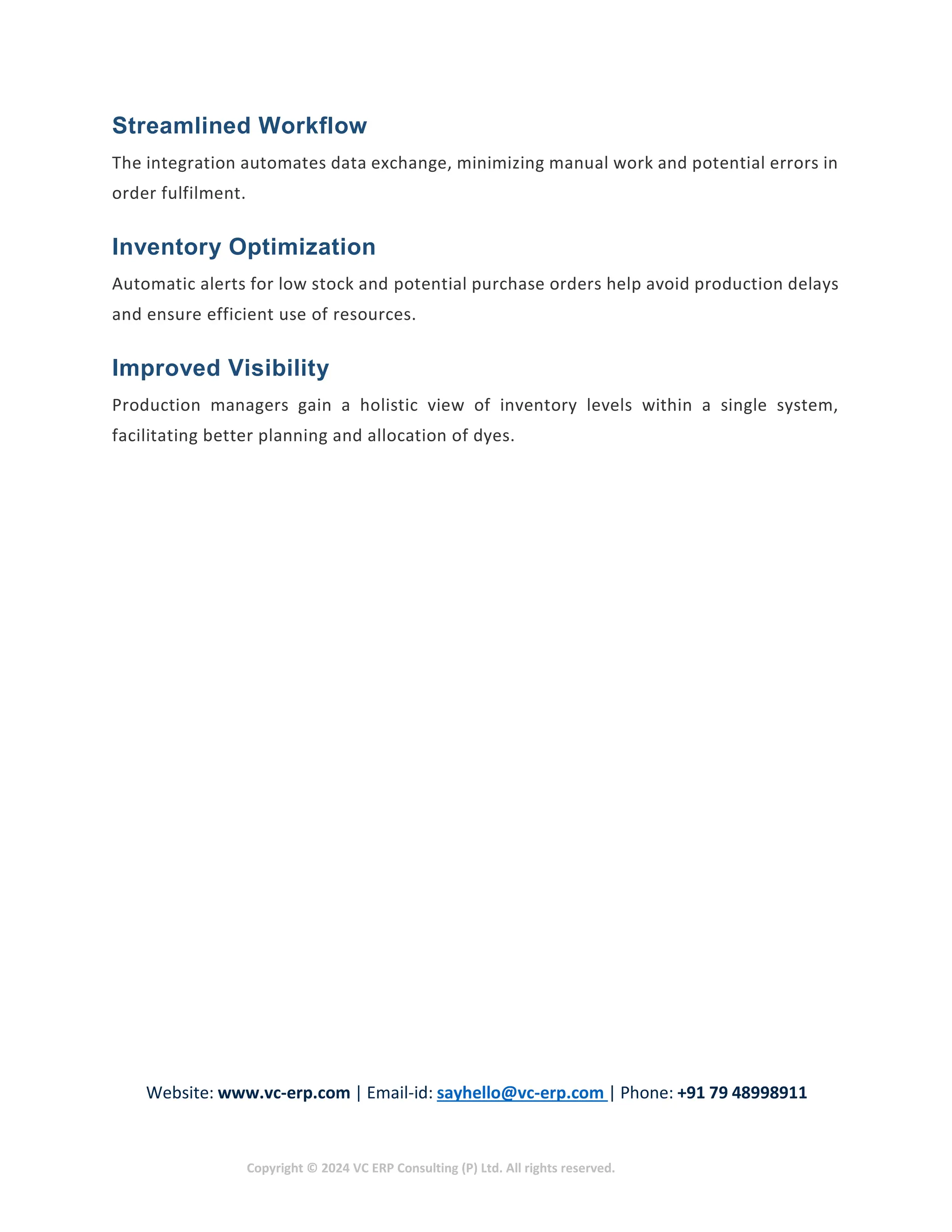 Website: www.vc-erp.com | Email-id: sayhello@vc-erp.com | Phone: +91 79 48998911
Copyright © 2024 VC ERP Consulting (P) Ltd. All rights reserved.
Streamlined Workflow
The integration automates data exchange, minimizing manual work and potential errors in
order fulfilment.
Inventory Optimization
Automatic alerts for low stock and potential purchase orders help avoid production delays
and ensure efficient use of resources.
Improved Visibility
Production managers gain a holistic view of inventory levels within a single system,
facilitating better planning and allocation of dyes.
 