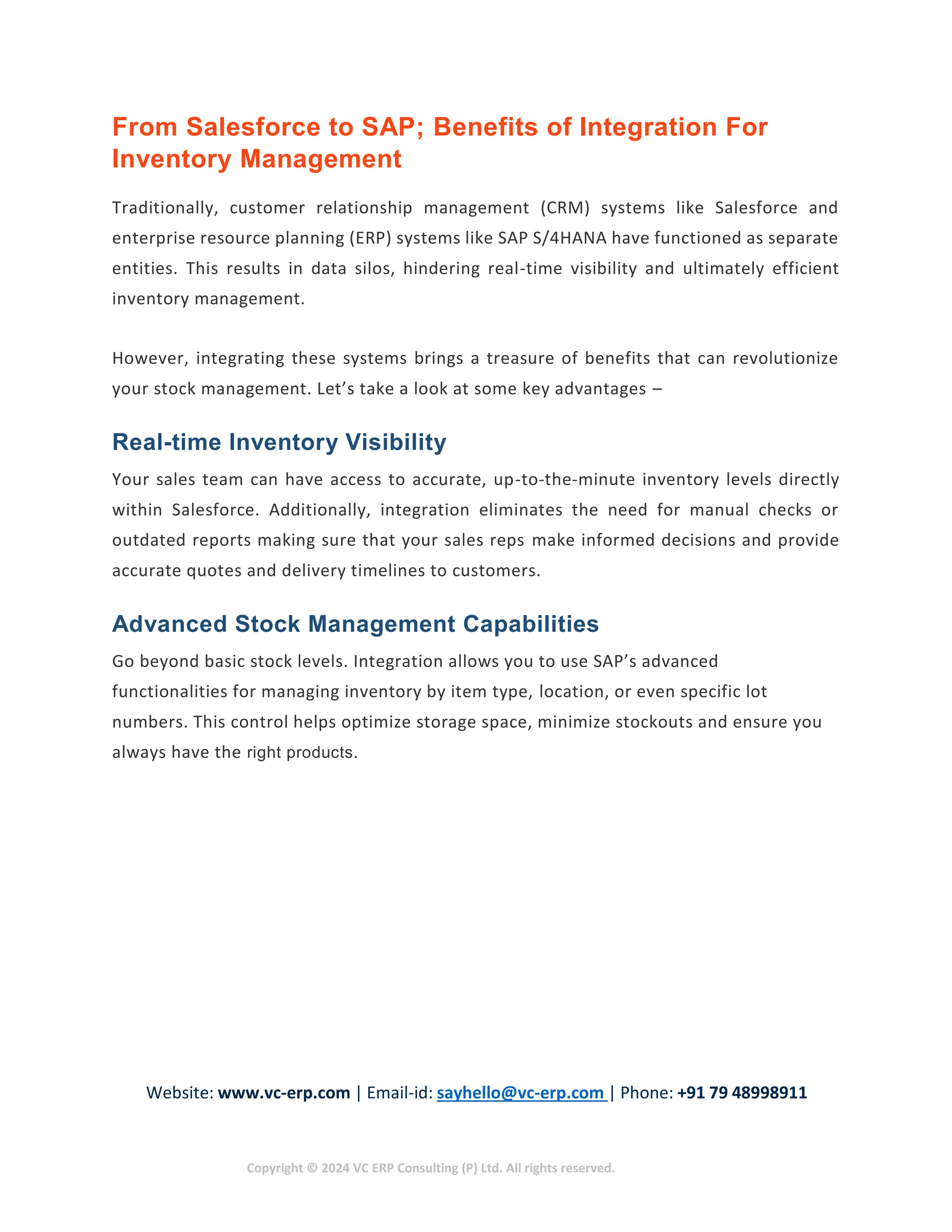 Website: www.vc-erp.com | Email-id: sayhello@vc-erp.com | Phone: +91 79 48998911
Copyright © 2024 VC ERP Consulting (P) Ltd. All rights reserved.
From Salesforce to SAP; Benefits of Integration For
Inventory Management
Traditionally, customer relationship management (CRM) systems like Salesforce and
enterprise resource planning (ERP) systems like SAP S/4HANA have functioned as separate
entities. This results in data silos, hindering real-time visibility and ultimately efficient
inventory management.
However, integrating these systems brings a treasure of benefits that can revolutionize
your stock management. Let’s take a look at some key advantages –
Real-time Inventory Visibility
Your sales team can have access to accurate, up-to-the-minute inventory levels directly
within Salesforce. Additionally, integration eliminates the need for manual checks or
outdated reports making sure that your sales reps make informed decisions and provide
accurate quotes and delivery timelines to customers.
Advanced Stock Management Capabilities
Go beyond basic stock levels. Integration allows you to use SAP’s advanced
functionalities for managing inventory by item type, location, or even specific lot
numbers. This control helps optimize storage space, minimize stockouts and ensure you
always have the right products.
 