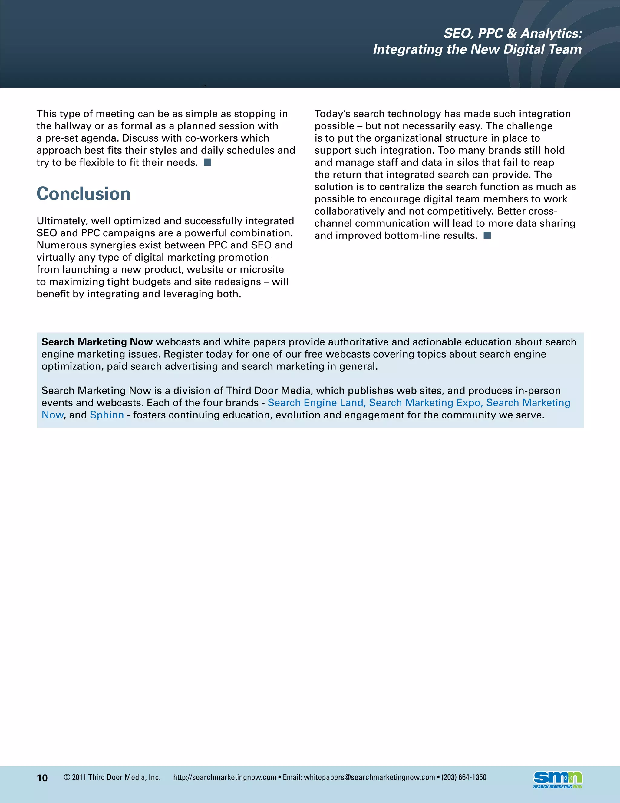 SEO, PPC & Analytics:
                                                                                              Integrating the New Digital Team



This type of meeting can be as simple as stopping in                         Today’s search technology has made such integration
the hallway or as formal as a planned session with                           possible – but not necessarily easy. The challenge
a pre-set agenda. Discuss with co-workers which                              is to put the organizational structure in place to
approach best fits their styles and daily schedules and                      support such integration. Too many brands still hold
try to be flexible to fit their needs. n                                     and manage staff and data in silos that fail to reap
                                                                             the return that integrated search can provide. The
                                                                             solution is to centralize the search function as much as
Conclusion                                                                   possible to encourage digital team members to work
                                                                             collaboratively and not competitively. Better cross-
Ultimately, well optimized and successfully integrated                       channel communication will lead to more data sharing
SEO and PPC campaigns are a powerful combination.                            and improved bottom-line results. n
Numerous synergies exist between PPC and SEO and
virtually any type of digital marketing promotion –
from launching a new product, website or microsite
to maximizing tight budgets and site redesigns – will
benefit by integrating and leveraging both.



 Search Marketing Now webcasts and white papers provide authoritative and actionable education about search
 engine marketing issues. Register today for one of our free webcasts covering topics about search engine
 optimization, paid search advertising and search marketing in general.

 Search Marketing Now is a division of Third Door Media, which publishes web sites, and produces in-person
 events and webcasts. Each of the four brands - Search Engine Land, Search Marketing Expo, Search Marketing
 Now, and Sphinn - fosters continuing education, evolution and engagement for the community we serve.




10   © 2011 Third Door Media, Inc.   http://searchmarketingnow.com • Email: whitepapers@searchmarketingnow.com • (203) 664-1350
 
