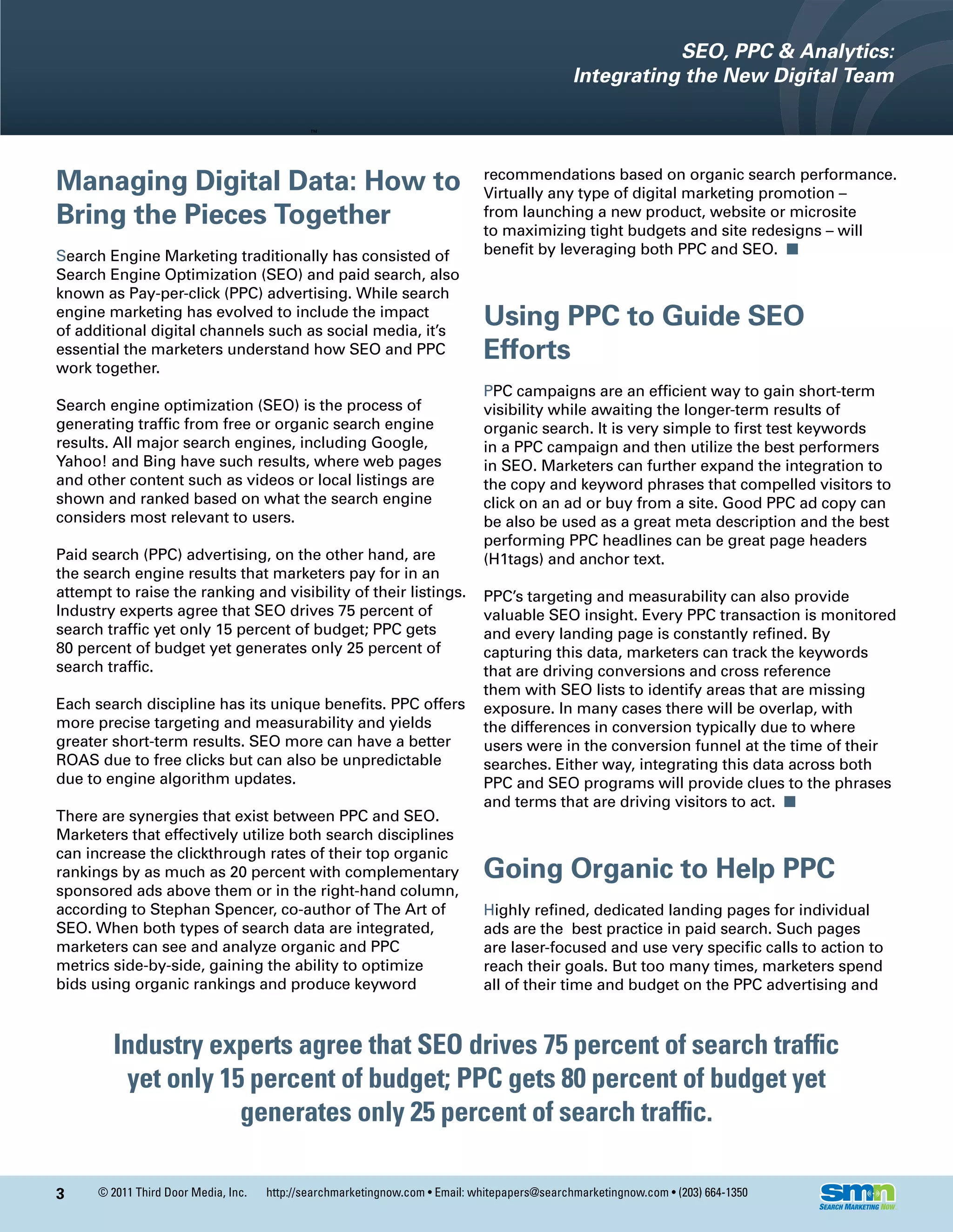 SEO, PPC & Analytics:
                                                                                               Integrating the New Digital Team




Managing Digital Data: How to                                                 recommendations based on organic search performance.
                                                                              Virtually any type of digital marketing promotion –
Bring the Pieces Together                                                     from launching a new product, website or microsite
                                                                              to maximizing tight budgets and site redesigns – will
Search Engine Marketing traditionally has consisted of                        benefit by leveraging both PPC and SEO. n
Search Engine Optimization (SEO) and paid search, also
known as Pay-per-click (PPC) advertising. While search
engine marketing has evolved to include the impact
of additional digital channels such as social media, it’s
                                                                              Using PPC to Guide SEO
essential the marketers understand how SEO and PPC                            Efforts
work together.
                                                                              PPC campaigns are an efficient way to gain short-term
Search engine optimization (SEO) is the process of                            visibility while awaiting the longer-term results of
generating traffic from free or organic search engine                         organic search. It is very simple to first test keywords
results. All major search engines, including Google,                          in a PPC campaign and then utilize the best performers
Yahoo! and Bing have such results, where web pages                            in SEO. Marketers can further expand the integration to
and other content such as videos or local listings are                        the copy and keyword phrases that compelled visitors to
shown and ranked based on what the search engine                              click on an ad or buy from a site. Good PPC ad copy can
considers most relevant to users.                                             be also be used as a great meta description and the best
                                                                              performing PPC headlines can be great page headers
Paid search (PPC) advertising, on the other hand, are                         (H1tags) and anchor text.
the search engine results that marketers pay for in an
attempt to raise the ranking and visibility of their listings.                PPC’s targeting and measurability can also provide
Industry experts agree that SEO drives 75 percent of                          valuable SEO insight. Every PPC transaction is monitored
search traffic yet only 15 percent of budget; PPC gets                        and every landing page is constantly refined. By
80 percent of budget yet generates only 25 percent of                         capturing this data, marketers can track the keywords
search traffic.                                                               that are driving conversions and cross reference
                                                                              them with SEO lists to identify areas that are missing
Each search discipline has its unique benefits. PPC offers                    exposure. In many cases there will be overlap, with
more precise targeting and measurability and yields                           the differences in conversion typically due to where
greater short-term results. SEO more can have a better                        users were in the conversion funnel at the time of their
ROAS due to free clicks but can also be unpredictable                         searches. Either way, integrating this data across both
due to engine algorithm updates.                                              PPC and SEO programs will provide clues to the phrases
                                                                              and terms that are driving visitors to act. n
There are synergies that exist between PPC and SEO.
Marketers that effectively utilize both search disciplines
can increase the clickthrough rates of their top organic
rankings by as much as 20 percent with complementary                          Going Organic to Help PPC
sponsored ads above them or in the right-hand column,
according to Stephan Spencer, co-author of The Art of                         Highly refined, dedicated landing pages for individual
SEO. When both types of search data are integrated,                           ads are the best practice in paid search. Such pages
marketers can see and analyze organic and PPC                                 are laser-focused and use very specific calls to action to
metrics side-by-side, gaining the ability to optimize                         reach their goals. But too many times, marketers spend
bids using organic rankings and produce keyword                               all of their time and budget on the PPC advertising and



         Industry experts agree that SEO drives 75 percent of search traffic
          yet only 15 percent of budget; PPC gets 80 percent of budget yet
                     generates only 25 percent of search traffic.

3     © 2011 Third Door Media, Inc.   http://searchmarketingnow.com • Email: whitepapers@searchmarketingnow.com • (203) 664-1350
 