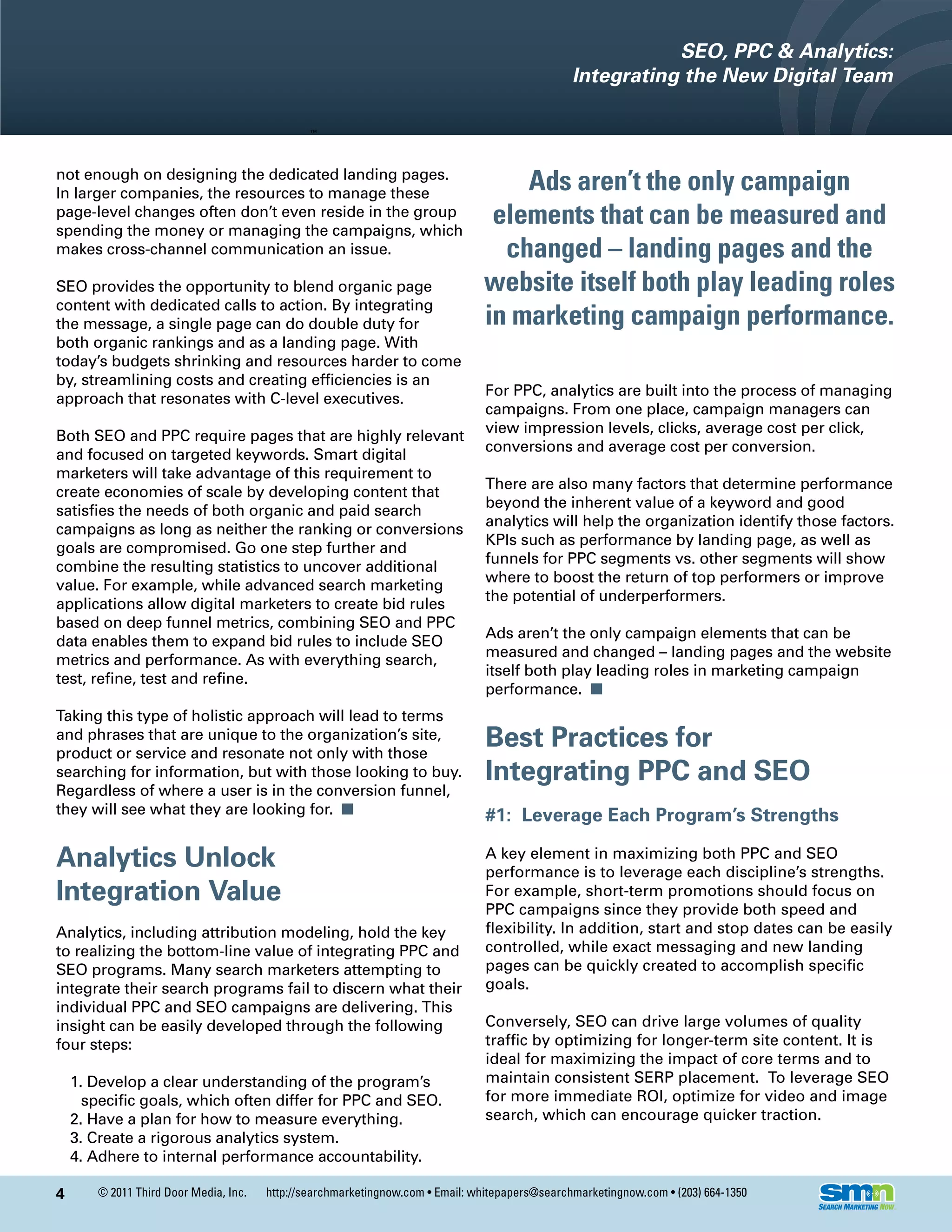 SEO, PPC & Analytics:
                                                                                                Integrating the New Digital Team



not enough on designing the dedicated landing pages.
In larger companies, the resources to manage these
                                                                                   Ads aren’t the only campaign
page-level changes often don’t even reside in the group
spending the money or managing the campaigns, which
                                                                                elements that can be measured and
makes cross-channel communication an issue.                                      changed – landing pages and the
SEO provides the opportunity to blend organic page                             website itself both play leading roles
content with dedicated calls to action. By integrating
the message, a single page can do double duty for                              in marketing campaign performance.
both organic rankings and as a landing page. With
today’s budgets shrinking and resources harder to come
by, streamlining costs and creating efficiencies is an
                                                                                For PPC, analytics are built into the process of managing
approach that resonates with C-level executives.
                                                                                campaigns. From one place, campaign managers can
                                                                                view impression levels, clicks, average cost per click,
Both SEO and PPC require pages that are highly relevant
                                                                                conversions and average cost per conversion.
and focused on targeted keywords. Smart digital
marketers will take advantage of this requirement to
                                                                                There are also many factors that determine performance
create economies of scale by developing content that
                                                                                beyond the inherent value of a keyword and good
satisfies the needs of both organic and paid search
                                                                                analytics will help the organization identify those factors.
campaigns as long as neither the ranking or conversions
                                                                                KPIs such as performance by landing page, as well as
goals are compromised. Go one step further and
                                                                                funnels for PPC segments vs. other segments will show
combine the resulting statistics to uncover additional
                                                                                where to boost the return of top performers or improve
value. For example, while advanced search marketing
                                                                                the potential of underperformers.
applications allow digital marketers to create bid rules
based on deep funnel metrics, combining SEO and PPC
                                                                                Ads aren’t the only campaign elements that can be
data enables them to expand bid rules to include SEO
                                                                                measured and changed – landing pages and the website
metrics and performance. As with everything search,
                                                                                itself both play leading roles in marketing campaign
test, refine, test and refine.
                                                                                performance. n
Taking this type of holistic approach will lead to terms
and phrases that are unique to the organization’s site,
product or service and resonate not only with those
                                                                                Best Practices for
searching for information, but with those looking to buy.                       Integrating PPC and SEO
Regardless of where a user is in the conversion funnel,
they will see what they are looking for. n                                      #1: Leverage Each Program’s Strengths

Analytics Unlock                                                                A key element in maximizing both PPC and SEO
                                                                                performance is to leverage each discipline’s strengths.
Integration Value                                                               For example, short-term promotions should focus on
                                                                                PPC campaigns since they provide both speed and
Analytics, including attribution modeling, hold the key                         flexibility. In addition, start and stop dates can be easily
to realizing the bottom-line value of integrating PPC and                       controlled, while exact messaging and new landing
SEO programs. Many search marketers attempting to                               pages can be quickly created to accomplish specific
integrate their search programs fail to discern what their                      goals.
individual PPC and SEO campaigns are delivering. This
insight can be easily developed through the following                           Conversely, SEO can drive large volumes of quality
four steps:                                                                     traffic by optimizing for longer-term site content. It is
                                                                                ideal for maximizing the impact of core terms and to
    1. Develop a clear understanding of the program’s                           maintain consistent SERP placement. To leverage SEO
      specific goals, which often differ for PPC and SEO.                       for more immediate ROI, optimize for video and image
    2. Have a plan for how to measure everything.                               search, which can encourage quicker traction.
    3. Create a rigorous analytics system.
    4. Adhere to internal performance accountability.

4      © 2011 Third Door Media, Inc.   http://searchmarketingnow.com • Email: whitepapers@searchmarketingnow.com • (203) 664-1350
 