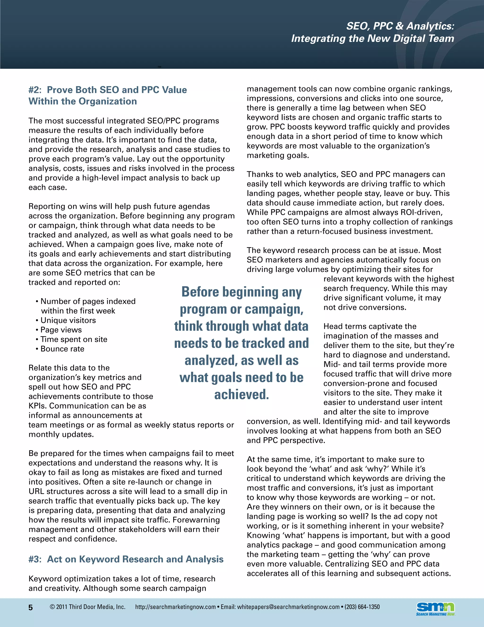 SEO, PPC & Analytics:
                                                                                                Integrating the New Digital Team



#2: Prove Both SEO and PPC Value                                                management tools can now combine organic rankings,
Within the Organization                                                         impressions, conversions and clicks into one source,
                                                                                there is generally a time lag between when SEO
The most successful integrated SEO/PPC programs                                 keyword lists are chosen and organic traffic starts to
measure the results of each individually before                                 grow. PPC boosts keyword traffic quickly and provides
integrating the data. It’s important to find the data,                          enough data in a short period of time to know which
and provide the research, analysis and case studies to                          keywords are most valuable to the organization’s
prove each program’s value. Lay out the opportunity                             marketing goals.
analysis, costs, issues and risks involved in the process
and provide a high-level impact analysis to back up                             Thanks to web analytics, SEO and PPC managers can
each case.                                                                      easily tell which keywords are driving traffic to which
                                                                                landing pages, whether people stay, leave or buy. This
Reporting on wins will help push future agendas                                 data should cause immediate action, but rarely does.
across the organization. Before beginning any program                           While PPC campaigns are almost always ROI-driven,
or campaign, think through what data needs to be                                too often SEO turns into a trophy collection of rankings
tracked and analyzed, as well as what goals need to be                          rather than a return-focused business investment.
achieved. When a campaign goes live, make note of
its goals and early achievements and start distributing                         The keyword research process can be at issue. Most
that data across the organization. For example, here                            SEO marketers and agencies automatically focus on
are some SEO metrics that can be                                                driving large volumes by optimizing their sites for
tracked and reported on:                                                                            relevant keywords with the highest
                                                      Before beginning any                          search frequency. While this may
                                                                                                    drive significant volume, it may
    • Number of pages indexed
      within the first week                           program or campaign,                          not drive conversions.
    • Unique visitors
    • Page views                                     think through what data                         Head terms captivate the
                                                                                                     imagination of the masses and
    • Time spent on site
    • Bounce rate                                    needs to be tracked and                         deliver them to the site, but they’re
                                                                                                     hard to diagnose and understand.
Relate this data to the
                                                       analyzed, as well as                          Mid- and tail terms provide more
organization’s key metrics and                        what goals need to be                          focused traffic that will drive more
                                                                                                     conversion-prone and focused
spell out how SEO and PPC
achievements contribute to those                             achieved.                               visitors to the site. They make it
                                                                                                     easier to understand user intent
KPIs. Communication can be as
informal as announcements at                                                                         and alter the site to improve
team meetings or as formal as weekly status reports or                          conversion, as well. Identifying mid- and tail keywords
monthly updates.                                                                involves looking at what happens from both an SEO
                                                                                and PPC perspective.
Be prepared for the times when campaigns fail to meet
expectations and understand the reasons why. It is                              At the same time, it’s important to make sure to
okay to fail as long as mistakes are fixed and turned                           look beyond the ‘what’ and ask ‘why?’ While it’s
into positives. Often a site re-launch or change in                             critical to understand which keywords are driving the
URL structures across a site will lead to a small dip in                        most traffic and conversions, it’s just as important
search traffic that eventually picks back up. The key                           to know why those keywords are working – or not.
is preparing data, presenting that data and analyzing                           Are they winners on their own, or is it because the
how the results will impact site traffic. Forewarning                           landing page is working so well? Is the ad copy not
management and other stakeholders will earn their                               working, or is it something inherent in your website?
respect and confidence.                                                         Knowing ‘what’ happens is important, but with a good
                                                                                analytics package – and good communication among
                                                                                the marketing team – getting the ‘why’ can prove
#3: Act on Keyword Research and Analysis                                        even more valuable. Centralizing SEO and PPC data
                                                                                accelerates all of this learning and subsequent actions.
Keyword optimization takes a lot of time, research
and creativity. Although some search campaign

5      © 2011 Third Door Media, Inc.   http://searchmarketingnow.com • Email: whitepapers@searchmarketingnow.com • (203) 664-1350
 