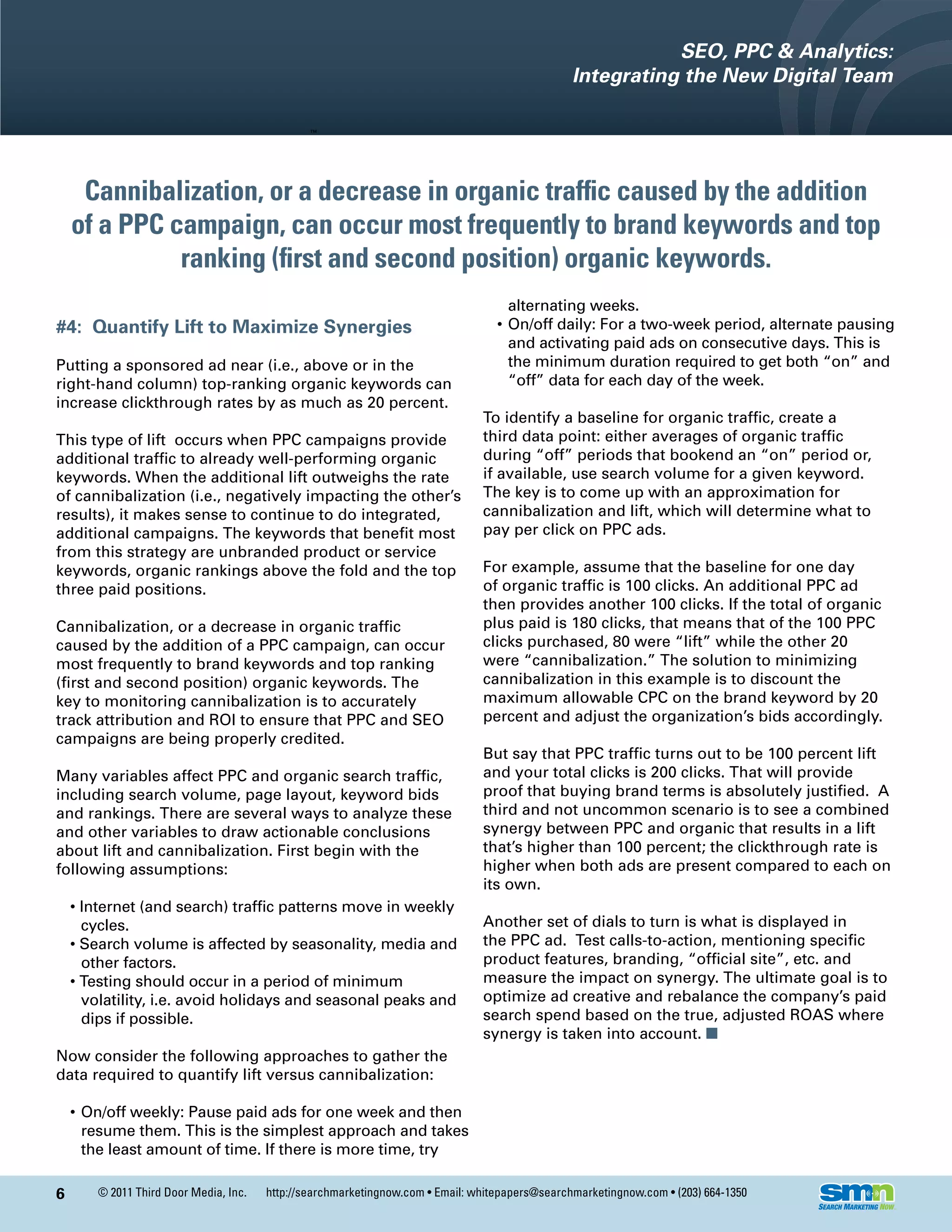 SEO, PPC & Analytics:
                                                                                                 Integrating the New Digital Team




     Cannibalization, or a decrease in organic traffic caused by the addition
    of a PPC campaign, can occur most frequently to brand keywords and top
              ranking (first and second position) organic keywords.
                                                                                     alternating weeks.
#4: Quantify Lift to Maximize Synergies                                            • On/off daily: For a two-week period, alternate pausing
                                                                                     and activating paid ads on consecutive days. This is
Putting a sponsored ad near (i.e., above or in the                                   the minimum duration required to get both “on” and
right-hand column) top-ranking organic keywords can                                  “off” data for each day of the week.
increase clickthrough rates by as much as 20 percent.
                                                                                To identify a baseline for organic traffic, create a
This type of lift occurs when PPC campaigns provide                             third data point: either averages of organic traffic
additional traffic to already well-performing organic                           during “off” periods that bookend an “on” period or,
keywords. When the additional lift outweighs the rate                           if available, use search volume for a given keyword.
of cannibalization (i.e., negatively impacting the other’s                      The key is to come up with an approximation for
results), it makes sense to continue to do integrated,                          cannibalization and lift, which will determine what to
additional campaigns. The keywords that benefit most                            pay per click on PPC ads.
from this strategy are unbranded product or service
keywords, organic rankings above the fold and the top                           For example, assume that the baseline for one day
three paid positions.                                                           of organic traffic is 100 clicks. An additional PPC ad
                                                                                then provides another 100 clicks. If the total of organic
Cannibalization, or a decrease in organic traffic                               plus paid is 180 clicks, that means that of the 100 PPC
caused by the addition of a PPC campaign, can occur                             clicks purchased, 80 were “lift” while the other 20
most frequently to brand keywords and top ranking                               were “cannibalization.” The solution to minimizing
(first and second position) organic keywords. The                               cannibalization in this example is to discount the
key to monitoring cannibalization is to accurately                              maximum allowable CPC on the brand keyword by 20
track attribution and ROI to ensure that PPC and SEO                            percent and adjust the organization’s bids accordingly.
campaigns are being properly credited.
                                                                                But say that PPC traffic turns out to be 100 percent lift
Many variables affect PPC and organic search traffic,                           and your total clicks is 200 clicks. That will provide
including search volume, page layout, keyword bids                              proof that buying brand terms is absolutely justified. A
and rankings. There are several ways to analyze these                           third and not uncommon scenario is to see a combined
and other variables to draw actionable conclusions                              synergy between PPC and organic that results in a lift
about lift and cannibalization. First begin with the                            that’s higher than 100 percent; the clickthrough rate is
following assumptions:                                                          higher when both ads are present compared to each on
                                                                                its own.
    • Internet (and search) traffic patterns move in weekly
      cycles.                                                                   Another set of dials to turn is what is displayed in
    • Search volume is affected by seasonality, media and                       the PPC ad. Test calls-to-action, mentioning specific
      other factors.                                                            product features, branding, “official site”, etc. and
    • Testing should occur in a period of minimum                               measure the impact on synergy. The ultimate goal is to
      volatility, i.e. avoid holidays and seasonal peaks and                    optimize ad creative and rebalance the company’s paid
      dips if possible.                                                         search spend based on the true, adjusted ROAS where
                                                                                synergy is taken into account. n
Now consider the following approaches to gather the
data required to quantify lift versus cannibalization:

    • On/off weekly: Pause paid ads for one week and then
      resume them. This is the simplest approach and takes
      the least amount of time. If there is more time, try

6       © 2011 Third Door Media, Inc.   http://searchmarketingnow.com • Email: whitepapers@searchmarketingnow.com • (203) 664-1350
 