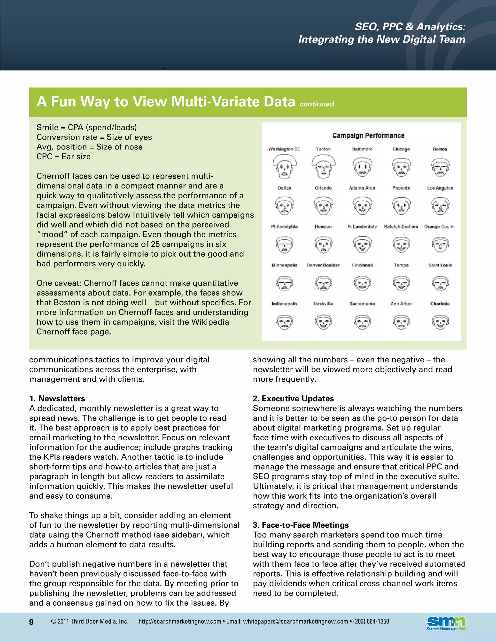 SEO, PPC & Analytics:
                                                                                                Integrating the New Digital Team




    A Fun Way to View Multi-Variate Data continued
    Smile = CPA (spend/leads)
    Conversion rate = Size of eyes
    Avg. position = Size of nose
    CPC = Ear size

    Chernoff faces can be used to represent multi-
    dimensional data in a compact manner and are a
    quick way to qualitatively assess the performance of a
    campaign. Even without viewing the data metrics the
    facial expressions below intuitively tell which campaigns
    did well and which did not based on the perceived
    “mood” of each campaign. Even though the metrics
    represent the performance of 25 campaigns in six
    dimensions, it is fairly simple to pick out the good and
    bad performers very quickly.

    One caveat: Chernoff faces cannot make quantitative
    assessments about data. For example, the faces show
    that Boston is not doing well – but without specifics. For
    more information on Chernoff faces and understanding
    how to use them in campaigns, visit the Wikipedia
    Chernoff face page.


communications tactics to improve your digital                                  showing all the numbers – even the negative – the
communications across the enterprise, with                                      newsletter will be viewed more objectively and read
management and with clients.                                                    more frequently.

1. Newsletters                                                                  2. Executive Updates
A dedicated, monthly newsletter is a great way to                               Someone somewhere is always watching the numbers
spread news. The challenge is to get people to read                             and it is better to be seen as the go-to person for data
it. The best approach is to apply best practices for                            about digital marketing programs. Set up regular
email marketing to the newsletter. Focus on relevant                            face-time with executives to discuss all aspects of
information for the audience; include graphs tracking                           the team’s digital campaigns and articulate the wins,
the KPIs readers watch. Another tactic is to include                            challenges and opportunities. This way it is easier to
short-form tips and how-to articles that are just a                             manage the message and ensure that critical PPC and
paragraph in length but allow readers to assimilate                             SEO programs stay top of mind in the executive suite.
information quickly. This makes the newsletter useful                           Ultimately, it is critical that management understands
and easy to consume.                                                            how this work fits into the organization’s overall
                                                                                strategy and direction.
To shake things up a bit, consider adding an element
of fun to the newsletter by reporting multi-dimensional                         3. Face-to-Face Meetings
data using the Chernoff method (see sidebar), which                             Too many search marketers spend too much time
adds a human element to data results.                                           building reports and sending them to people, when the
                                                                                best way to encourage those people to act is to meet
Don’t publish negative numbers in a newsletter that                             with them face to face after they’ve received automated
haven’t been previously discussed face-to-face with                             reports. This is effective relationship building and will
the group responsible for the data. By meeting prior to                         pay dividends when critical cross-channel work items
publishing the newsletter, problems can be addressed                            need to be completed.
and a consensus gained on how to fix the issues. By

9      © 2011 Third Door Media, Inc.   http://searchmarketingnow.com • Email: whitepapers@searchmarketingnow.com • (203) 664-1350
 