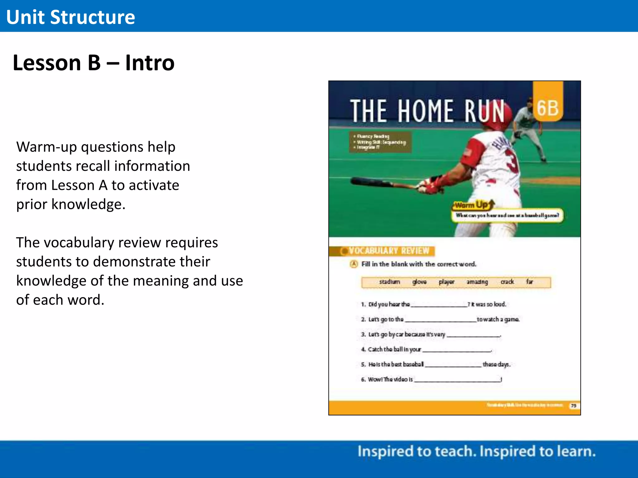 Warm-up questions help
students recall information
from Lesson A to activate
prior knowledge.
The vocabulary review requires
students to demonstrate their
knowledge of the meaning and use
of each word.
Unit Structure
Lesson B – Intro
 