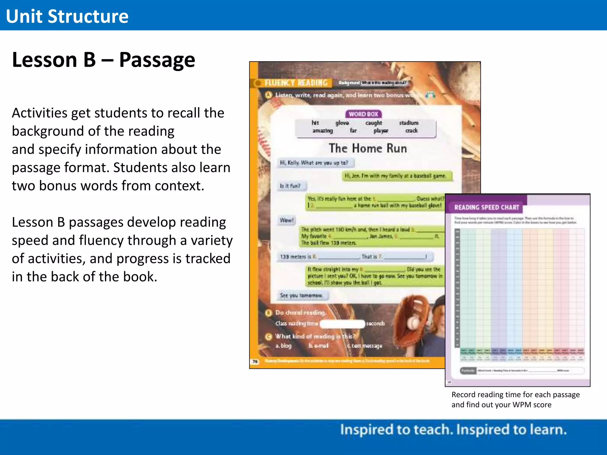 Activities get students to recall the
background of the reading
and specify information about the
passage format. Students also learn
two bonus words from context.
Lesson B passages develop reading
speed and fluency through a variety
of activities, and progress is tracked
in the back of the book.
Unit Structure
Lesson B – Passage
Record reading time for each passage
and find out your WPM score
 