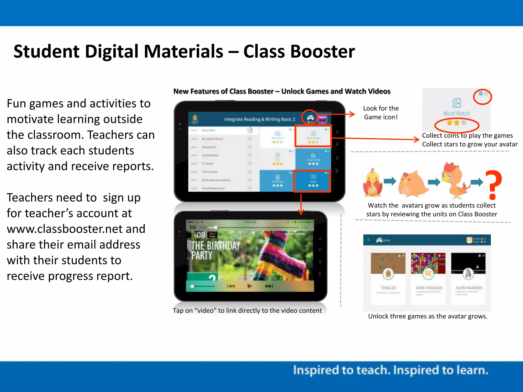 Student Digital Materials – Class Booster
Fun games and activities to
motivate learning outside
the classroom. Teachers can
also track each students
activity and receive reports.
Teachers need to sign up
for teacher’s account at
www.classbooster.net and
share their email address
with their students to
receive progress report.
New Features of Class Booster – Unlock Games and Watch Videos
Watch the avatars grow as students collect
stars by reviewing the units on Class Booster
?
Unlock three games as the avatar grows.
Look for the
Game icon!
Collect coins to play the games
Collect stars to grow your avatar
Tap on “video” to link directly to the video content
 