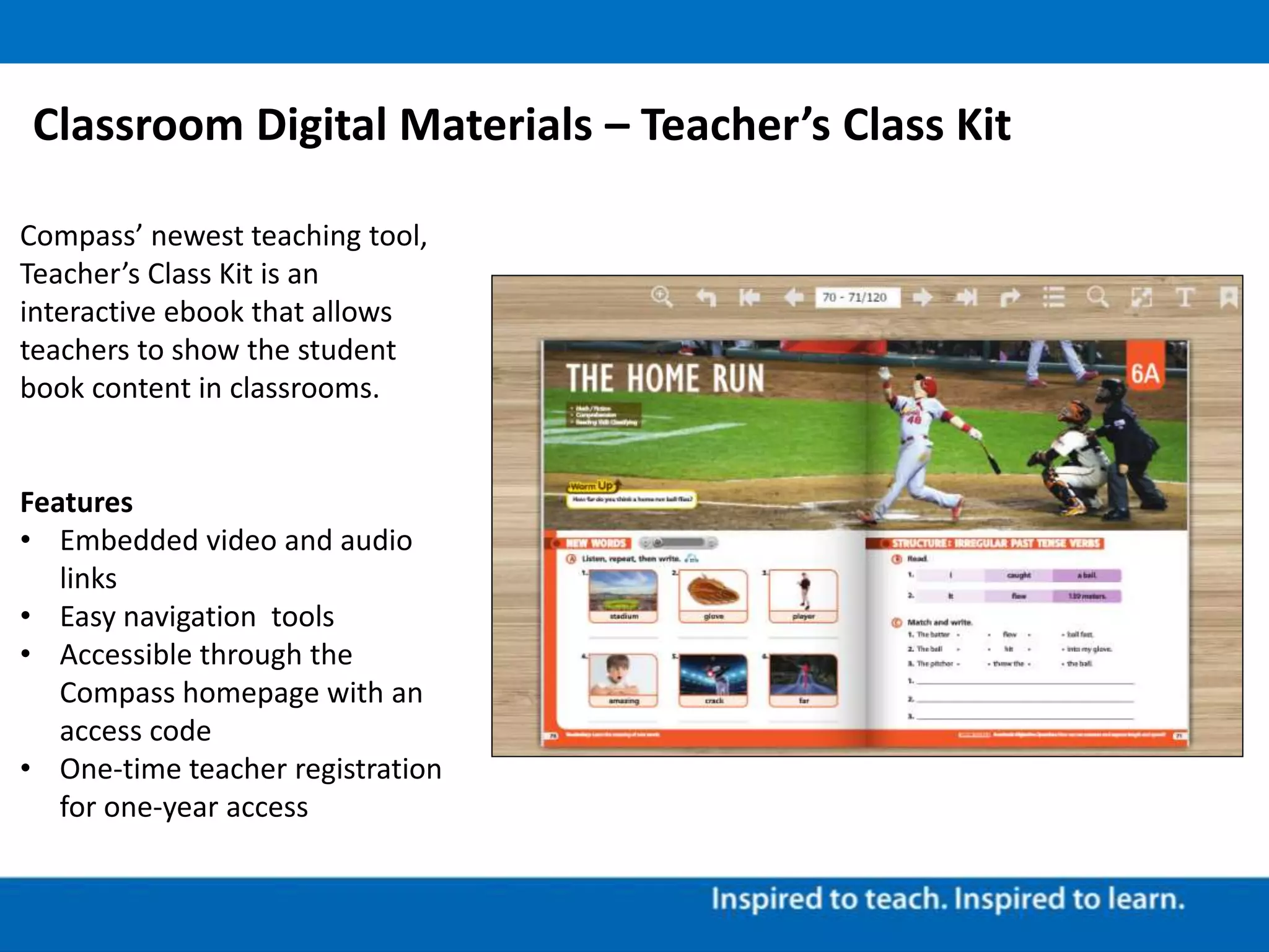 Classroom Digital Materials – Teacher’s Class Kit
Compass’ newest teaching tool,
Teacher’s Class Kit is an
interactive ebook that allows
teachers to show the student
book content in classrooms.
Features
• Embedded video and audio
links
• Easy navigation tools
• Accessible through the
Compass homepage with an
access code
• One-time teacher registration
for one-year access
 