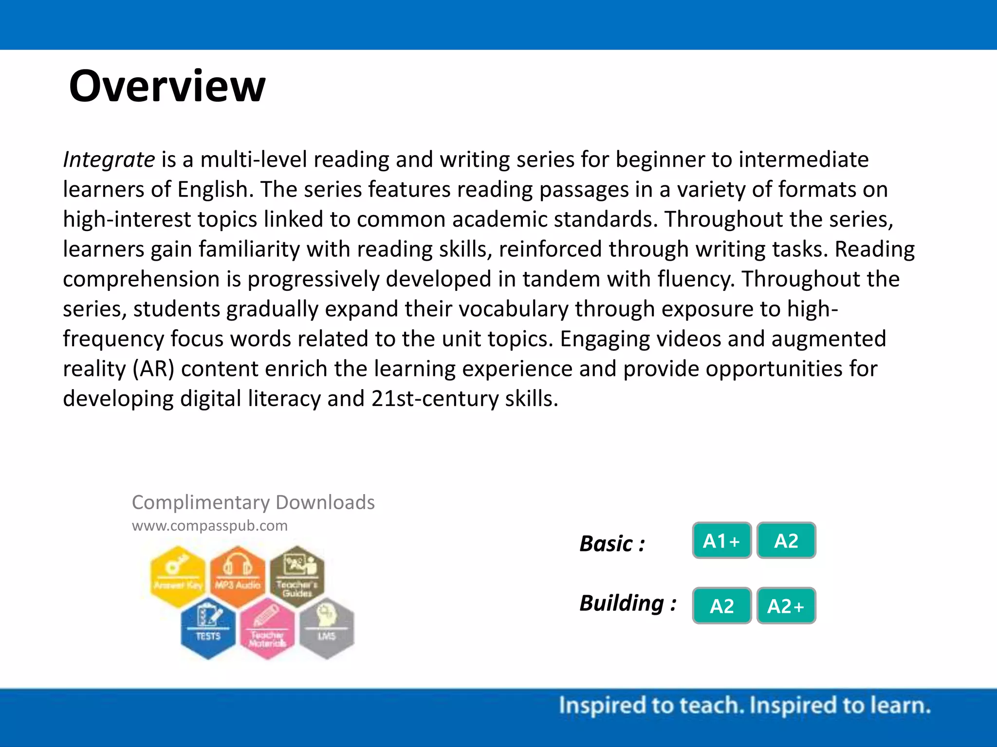 Overview
Integrate is a multi-level reading and writing series for beginner to intermediate
learners of English. The series features reading passages in a variety of formats on
high-interest topics linked to common academic standards. Throughout the series,
learners gain familiarity with reading skills, reinforced through writing tasks. Reading
comprehension is progressively developed in tandem with fluency. Throughout the
series, students gradually expand their vocabulary through exposure to high-
frequency focus words related to the unit topics. Engaging videos and augmented
reality (AR) content enrich the learning experience and provide opportunities for
developing digital literacy and 21st-century skills.
Complimentary Downloads
www.compasspub.com
A2 A2+
A1+ A2Basic :
Building :
 