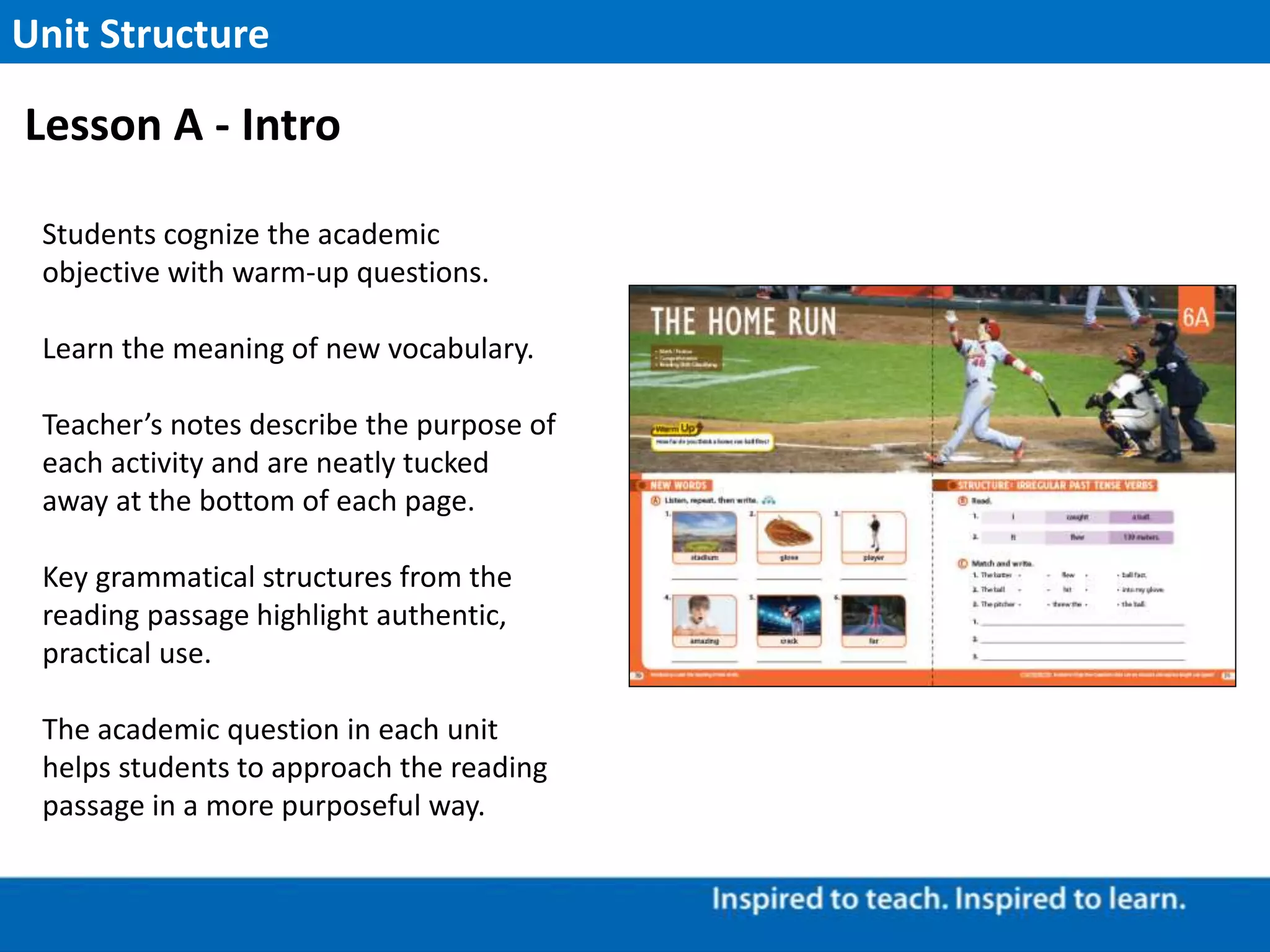 Students cognize the academic
objective with warm-up questions.
Learn the meaning of new vocabulary.
Teacher’s notes describe the purpose of
each activity and are neatly tucked
away at the bottom of each page.
Key grammatical structures from the
reading passage highlight authentic,
practical use.
The academic question in each unit
helps students to approach the reading
passage in a more purposeful way.
Unit Structure
Lesson A - Intro
 