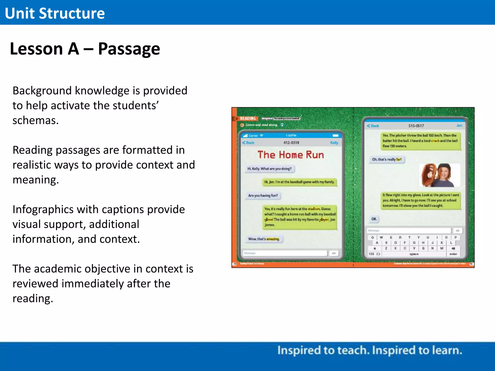 Background knowledge is provided
to help activate the students’
schemas.
Reading passages are formatted in
realistic ways to provide context and
meaning.
Infographics with captions provide
visual support, additional
information, and context.
The academic objective in context is
reviewed immediately after the
reading.
Unit Structure
Lesson A – Passage
 