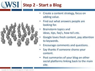 Step 2 - Start a Blog
        • Create a content strategy, focus on
          adding value.
        • Find out what answers people are
          looking for.
        • Brainstorm topics and
          ideas, tips, faq’s, how-to’s etc.
        • Google loves fresh content, pay attention
          to keywords.
        • Encourage comments and questions.
        • Say thanks if someone shares your
          content.
        • Post summaries of your blog on other
          social platforms linking back to the main
          site.
 