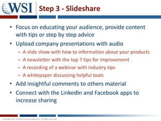 Step 3 - Slideshare

• Focus on educating your audience, provide content
  with tips or step by step advice
• Upload company presentations with audio
   –   A slide show with how to information about your products
   –   A newsletter with the top 7 tips for improvement
   –   A recording of a webinar with industry tips
   –   A whitepaper discussing helpful tools
• Add insightful comments to others material
• Connect with the LinkedIn and Facebook apps to
  increase sharing
 