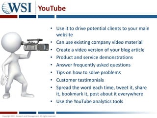 YouTube

   • Use it to drive potential clients to your main
     website
   • Can use existing company video material
   • Create a video version of your blog article
   • Product and service demonstrations
   • Answer frequently asked questions
   • Tips on how to solve problems
   • Customer testimonials
   • Spread the word each time, tweet it, share
     it, bookmark it, post about it everywhere
   • Use the YouTube analytics tools
 