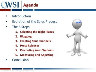 Agenda

•   Introduction
•   Evolution of the Sales Process
•   The 6 Steps
      1.   Selecting the Right Places
      2.   Blogging
      3.   Creating Your Channels
      4.   Press Releases
      5.   Promoting Your Channels
      6.   Measuring and Adjusting
•   Conclusion
 