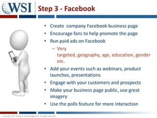 Step 3 - Facebook

 • Create company Facebook business page
 • Encourage fans to help promote the page
 • Run paid ads on Facebook
    – Very
      targeted, geography, age, education, gender
      etc.
 • Add your events such as webinars, product
   launches, presentations
 • Engage with your customers and prospects
 • Make your business page public, use great
   imagery
 • Use the polls feature for more interaction
 