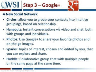 Step 3 – Google+
A New Social Network:
• Circles: allow you to group your contacts into intuitive
  groupings, based on relationship.
• Hangouts: Instant conversations via video and chat, both
  with groups and individuals.
• Photos: Use Google+ to share your favorite photos and
  on-the-go images.
• Sparks: Topics of interest, chosen and edited by you, that
  you can explore and share.
• Huddle: Collaborative group chat with multiple people
  on the same page at the same time.
 