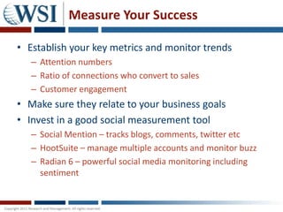 Measure Your Success

• Establish your key metrics and monitor trends
   – Attention numbers
   – Ratio of connections who convert to sales
   – Customer engagement
• Make sure they relate to your business goals
• Invest in a good social measurement tool
   – Social Mention – tracks blogs, comments, twitter etc
   – HootSuite – manage multiple accounts and monitor buzz
   – Radian 6 – powerful social media monitoring including
     sentiment
 