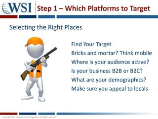 Step 1 – Which Platforms to Target

Selecting the Right Places

                      Find Your Target
                      Bricks and mortar? Think mobile
                      Where is your audience active?
                      Is your business B2B or B2C?
                      What are your demographics?
                      Make sure you appeal to locals
 