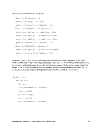 Deploying SteelHead Path Selection with Zscaler
SteelHead Path Selection to Zscaler with RiOS 9.0 Solution Guide 10
class VOICE sequence 10
match dscp ef policy voice
path-preference MPLS fallback INET
class INTERACTIVE-VIDEO sequence 20
match dscp cs4 policy real-time-video
match dscp af41 policy real-time-video
match dscp af42 policy real-time-video
path-preference MPLS fallback INET
class CRITICAL-DATA sequence 30
match dscp af21 policy low-latency-data
path-preference MPLS fallback INET
Hub-border router — INET router is configured as Hub-border router. PfRv3 is enabled on the WAN
interfaces of the hub-border routers. You can configure more than one WAN interface on the same device.
You can have multiple hub border devices. On the hub-border router, PfRv3 must be configured with the
address of the local hub-master controller, path names, and path-ids of the external interfaces. You can
use the global routing table (default VRF) or define specific VRFs for the hub-border routers.
domain iwan
vrf default
border
source-interface Loopback0
master local
password 2top90!
master branch
source-interface Loopback0
 