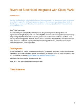 3
Riverbed SteelHead integrated with Cisco IWAN
Introduction
Riverbed SteelHead is the industry leader for WAN optimization and a lot of customers prefer to continue
to use SteelHead for their WAN optimization needs even if the customers have chosen Cisco® IWAN in
their Enterprise environment. This document details how we have verified SteelHead intergration into
Cisco`s IWAN solution.
Cisco® IWAN environment
The Cisco Intelligent WAN (IWAN) solution provides design and implementation guidance for
organizations looking to deploy wide area network (WAN) transport with a transport-independent design
(TID), intelligent path control, and secure encrypted communications between branch locations while
reducing the operating cost of the WAN. IWAN takes full advantage of cost-effective transport services in
order to increase bandwidth capacity without compromising performance, reliability, or security of
collaboration or cloud-based applications.
Deployment:
Virtual SteelHeads are used in inline deployment mode. There should not be any configurational changes
if we switch to Physical Steelheads . Virtual SteelHead can be deployed either on ESxi or on the Cisco SRE-
UCS by following these steps https://splash.riverbed.com/docs/DOC-1276
We support parallel and serial deployments as well.
Note: WCCP may not be a Valid deployment on ISR4K.
Test Scenario:
 