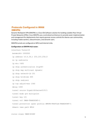 5
Protocols Configured in iWAN
DMVPN:
Dynamic Multipoint VPN (DMVPN) is a Cisco IOS Software solution for building scalable IPsec Virtual
Private Networks (VPNs). Cisco DMVPN uses a centralized architecture to provide easier implementation
and management for deployments that require granular access controls for diverse user communities,
including mobile workers, telecommuters, and extranet users.
DMVPN tunnels are configured on MPLS and Internet Links.
Configuration on DMVPN Hub router:
interface Tunnel10
bandwidth 1000000
ip address 10.6.34.1 255.255.254.0
no ip redirects
ip mtu 1400
ip nhrp authentication 2top90!
ip nhrp map multicast dynamic
ip nhrp network-id 101
ip nhrp holdtime 600
ip nhrp redirect
ip tcp adjust-mss 1360
delay 1000
tunnel source GigabitEthernet0/0/1
tunnel mode gre multipoint
tunnel key 101
tunnel vrf IWAN-TRANSPORT-1
tunnel protection ipsec profile DMVPN-PROFILE-TRANSPORT-1
domain iwan path MPLS
router eigrp IWAN-EIGRP
 