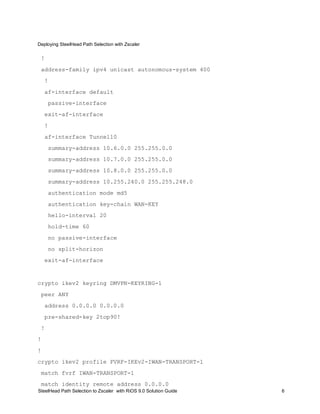Deploying SteelHead Path Selection with Zscaler
SteelHead Path Selection to Zscaler with RiOS 9.0 Solution Guide 6
!
address-family ipv4 unicast autonomous-system 400
!
af-interface default
passive-interface
exit-af-interface
!
af-interface Tunnel10
summary-address 10.6.0.0 255.255.0.0
summary-address 10.7.0.0 255.255.0.0
summary-address 10.8.0.0 255.255.0.0
summary-address 10.255.240.0 255.255.248.0
authentication mode md5
authentication key-chain WAN-KEY
hello-interval 20
hold-time 60
no passive-interface
no split-horizon
exit-af-interface
crypto ikev2 keyring DMVPN-KEYRING-1
peer ANY
address 0.0.0.0 0.0.0.0
pre-shared-key 2top90!
!
!
!
crypto ikev2 profile FVRF-IKEv2-IWAN-TRANSPORT-1
match fvrf IWAN-TRANSPORT-1
match identity remote address 0.0.0.0
 