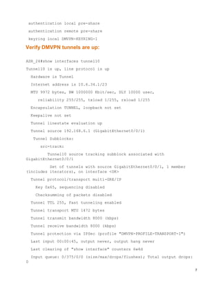 7
authentication local pre-share
authentication remote pre-share
keyring local DMVPN-KEYRING-1
Verify DMVPN tunnels are up:
ASR_24#show interfaces tunnel10
Tunnel10 is up, line protocol is up
Hardware is Tunnel
Internet address is 10.6.34.1/23
MTU 9972 bytes, BW 1000000 Kbit/sec, DLY 10000 usec,
reliability 255/255, txload 1/255, rxload 1/255
Encapsulation TUNNEL, loopback not set
Keepalive not set
Tunnel linestate evaluation up
Tunnel source 192.168.6.1 (GigabitEthernet0/0/1)
Tunnel Subblocks:
src-track:
Tunnel10 source tracking subblock associated with
GigabitEthernet0/0/1
Set of tunnels with source GigabitEthernet0/0/1, 1 member
(includes iterators), on interface <OK>
Tunnel protocol/transport multi-GRE/IP
Key 0x65, sequencing disabled
Checksumming of packets disabled
Tunnel TTL 255, Fast tunneling enabled
Tunnel transport MTU 1472 bytes
Tunnel transmit bandwidth 8000 (kbps)
Tunnel receive bandwidth 8000 (kbps)
Tunnel protection via IPSec (profile "DMVPN-PROFILE-TRANSPORT-1")
Last input 00:00:45, output never, output hang never
Last clearing of "show interface" counters 6w4d
Input queue: 0/375/0/0 (size/max/drops/flushes); Total output drops:
0
 