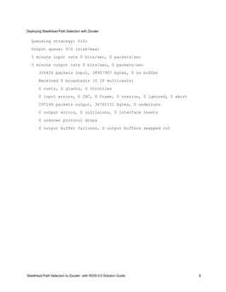 Deploying SteelHead Path Selection with Zscaler
SteelHead Path Selection to Zscaler with RiOS 9.0 Solution Guide 8
Queueing strategy: fifo
Output queue: 0/0 (size/max)
5 minute input rate 0 bits/sec, 0 packets/sec
5 minute output rate 0 bits/sec, 0 packets/sec
316424 packets input, 38927907 bytes, 0 no buffer
Received 0 broadcasts (0 IP multicasts)
0 runts, 0 giants, 0 throttles
0 input errors, 0 CRC, 0 frame, 0 overrun, 0 ignored, 0 abort
297149 packets output, 36761131 bytes, 0 underruns
0 output errors, 0 collisions, 0 interface resets
0 unknown protocol drops
0 output buffer failures, 0 output buffers swapped out
 