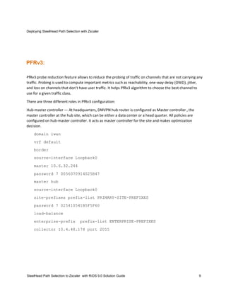 Deploying SteelHead Path Selection with Zscaler
SteelHead Path Selection to Zscaler with RiOS 9.0 Solution Guide 9
PFRv3:
PfRv3 probe reduction feature allows to reduce the probing of traffic on channels that are not carrying any
traffic. Probing is used to compute important metrics such as reachability, one-way delay (OWD), jitter,
and loss on channels that don’t have user traffic. It helps PfRv3 algorithm to choose the best channel to
use for a given traffic class.
There are three different roles in PfRv3 configuration:
Hub-master controller — At headquarters, DMVPN hub router is configured as Master controller , the
master controller at the hub site, which can be either a data center or a head quarter. All policies are
configured on hub-master controller. It acts as master controller for the site and makes optimization
decision.
domain iwan
vrf default
border
source-interface Loopback0
master 10.6.32.244
password 7 0056070914025B47
master hub
source-interface Loopback0
site-prefixes prefix-list PRIMARY-SITE-PREFIXES
password 7 025410541B5F5F60
load-balance
enterprise-prefix prefix-list ENTERPRISE-PREFIXES
collector 10.4.48.178 port 2055
 