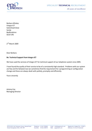 Barbara Whaley
Integra ICT
Gateshead Close
Sandy
Bedfordshire
SG19 1RS
2nd March 2009
Dear Barbara
Re: Technical Support from Integra ICT
We have used the services of Integra ICT for technical support of our telephone system since 2005.
I have found the quality of their service to be of a consistently high standard. Problems with our system
are few and far between but we sometimes find the requirement for a programming or configuration
change and these are always dealt with politely, promptly and efficiently.
Yours sincerely
Antony Cox
Managing Director