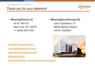 MeaningCloud Extension for RapidMiner
Thank you for your attention!
 MeaningCloud LLC
54 W. 40th St.
New York, NY 10018
+1 (646) 403-3104
 MeaningCloud Europe SL
Llano Castellano 13
28034 Madrid (Spain)
+34 91 3324301
sales@meaningcloud.com
support@meaningcloud.com
http://www.meaningcloud.com
@MeaningCloud
https://www.linkedin.com/company/meaningcloud
 