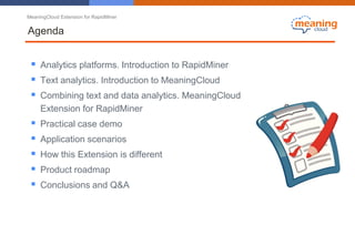 MeaningCloud Extension for RapidMiner
Agenda
 Analytics platforms. Introduction to RapidMiner
 Text analytics. Introduction to MeaningCloud
 Combining text and data analytics. MeaningCloud
Extension for RapidMiner
 Practical case demo
 Application scenarios
 How this Extension is different
 Product roadmap
 Conclusions and Q&A
 