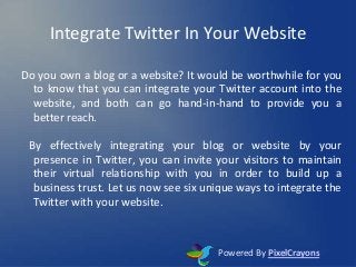 Integrate Twitter In Your Website
Do you own a blog or a website? It would be worthwhile for you
to know that you can integrate your Twitter account into the
website, and both can go hand-in-hand to provide you a
better reach.
By effectively integrating your blog or website by your
presence in Twitter, you can invite your visitors to maintain
their virtual relationship with you in order to build up a
business trust. Let us now see six unique ways to integrate the
Twitter with your website.
Powered By PixelCrayons
 