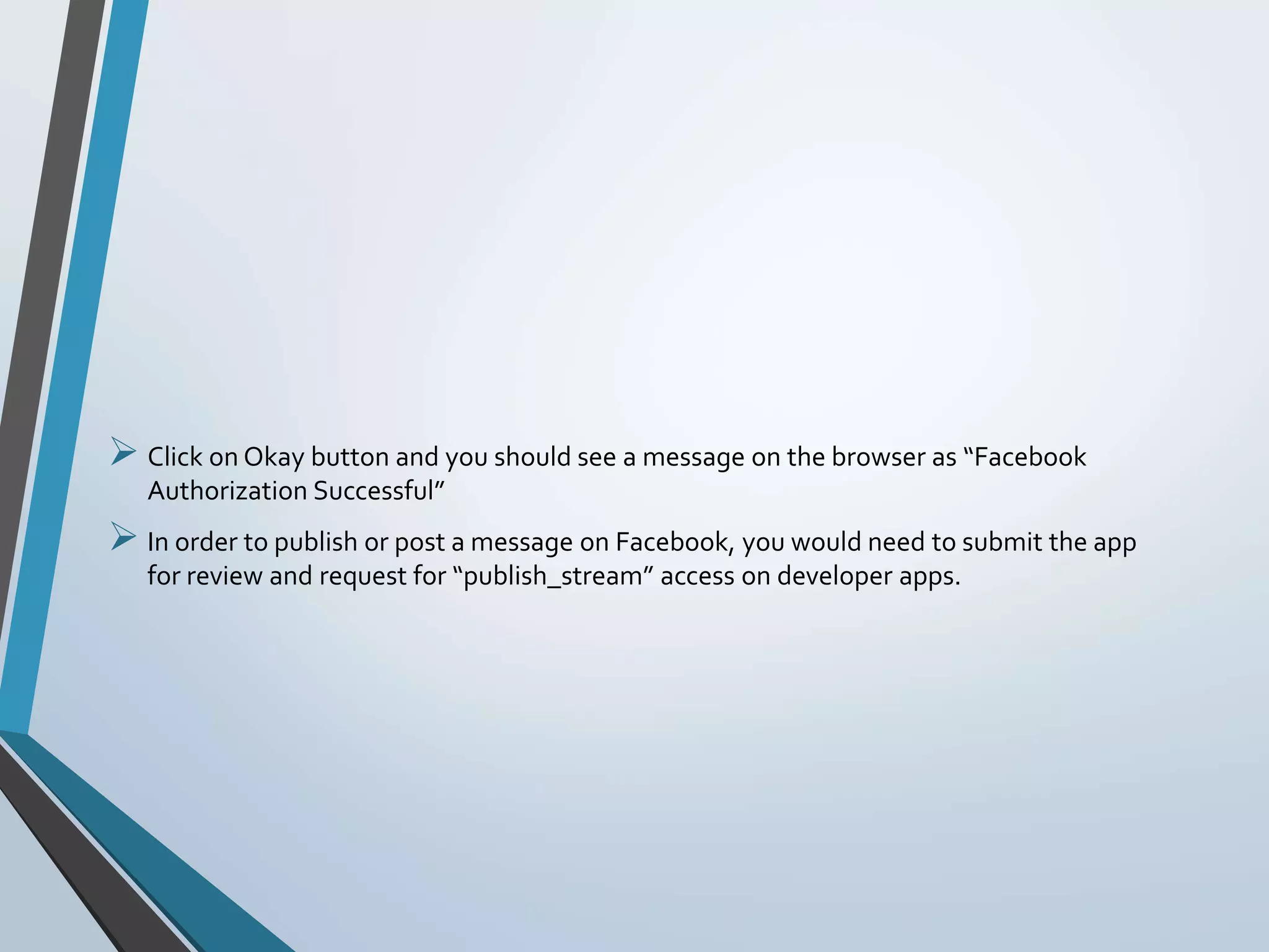  Click on Okay button and you should see a message on the browser as “Facebook
Authorization Successful”
 In order to publish or post a message on Facebook, you would need to submit the app
for review and request for “publish_stream” access on developer apps.
 