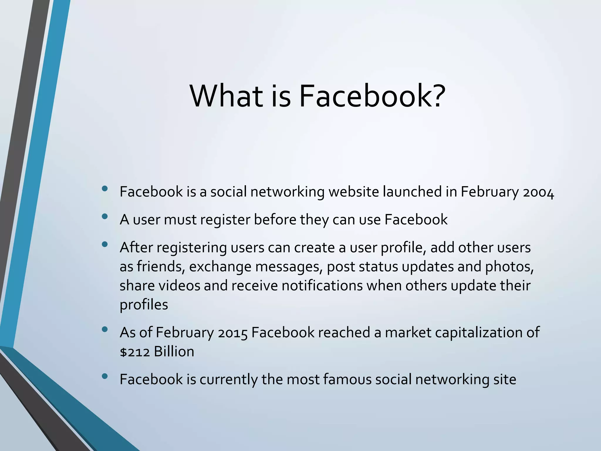 What is Facebook?
• Facebook is a social networking website launched in February 2004
• A user must register before they can use Facebook
• After registering users can create a user profile, add other users
as friends, exchange messages, post status updates and photos,
share videos and receive notifications when others update their
profiles
• As of February 2015 Facebook reached a market capitalization of
$212 Billion
• Facebook is currently the most famous social networking site
 
