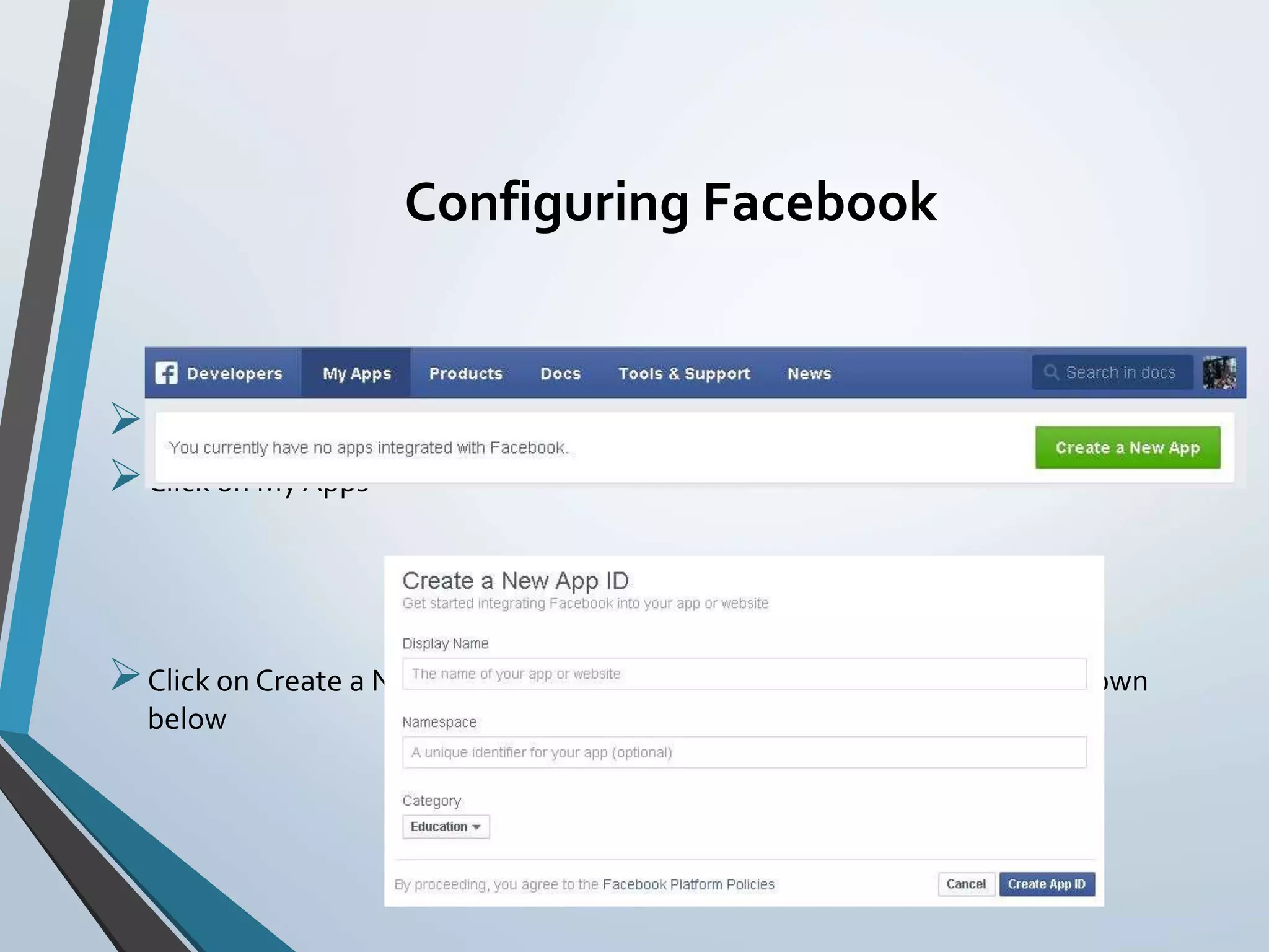 Configuring Facebook
Go to https://developers.facebook.com/
Click on My Apps
Click on Create a New App button and you should be given a screen as shown
below
 