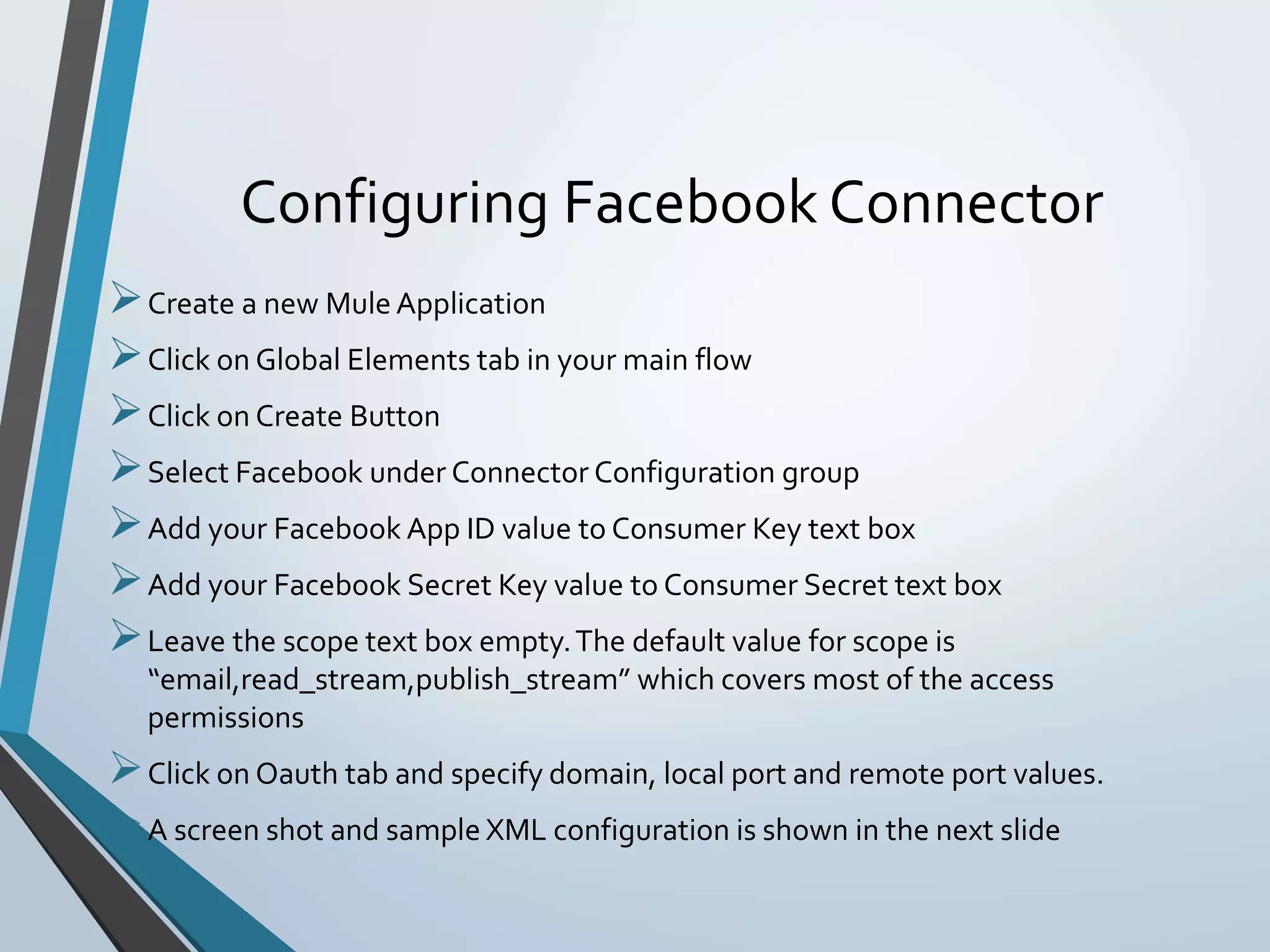 Configuring Facebook Connector
Create a new Mule Application
Click on Global Elements tab in your main flow
Click on Create Button
Select Facebook under Connector Configuration group
Add your Facebook App ID value to Consumer Key text box
Add your Facebook Secret Key value to Consumer Secret text box
Leave the scope text box empty.The default value for scope is
“email,read_stream,publish_stream” which covers most of the access
permissions
Click on Oauth tab and specify domain, local port and remote port values.
A screen shot and sample XML configuration is shown in the next slide
 