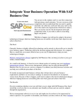 Integrate Your Business Operation With SAP
Business One
You are new in the industry and it is your first connection
with operating a small enterprise. You are conscious of the
competition and you understand that you need to quickly
match the rate otherwise you'll just fade away such as the
rest of the small-scale organizations which never made it.
Then you need to survive the development and tough
competition in the, if you wish to achieve some thing
bigger and greater.
With this to happen, you will need to adapt to the newest
technological changes which are helping businesses around the world meet their objectives and
achieve their best.
The Need
Currently, business is highly affected by technology and its miracle is observed by us in virtually
every business aspect. Technology affects the decision making and effectiveness of a company.
But as a small firm, you cannot afford to have your own IT department to help you meet
technological changes.
Business management software supplied by SAP Business One can help you achieve your goal
within a limited budget.
As a small scale business, it's best for you to obtain in place of creating your own warehouse
management software. Then service management software may be achieved through SAP
Business One, In case you are a service company. It combines your daily business activities and
can help you in different procedures of the firm.
It's totally incorporated small business software that will provide to all your business
requirements and there's no necessity to undergo an amount of installations to incorporate
various items. Because of this to happen, you'll need to adjust to the latest technological changes
which are helping businesses around the globe meet their goals and achieve their best.
The Benefits
If you're wondering whether or not you will find a way to adapt with SAP Business One, then I
would like to tell you that it is an extremely user friendly software and can easily be adopted
through the organization.
Service management software is easy to use and employees do not have to be experienced in
order to operate it. It is possible to streamline your business activities with its aid. Since business
 