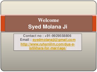 Contact no : +91-9929558806
Email : syedmolanaji@gmail.com
http://www.ruhaniilm.com/dua-e-
istikhara-for-marriage/
Welcome
Syed Molana Ji
 