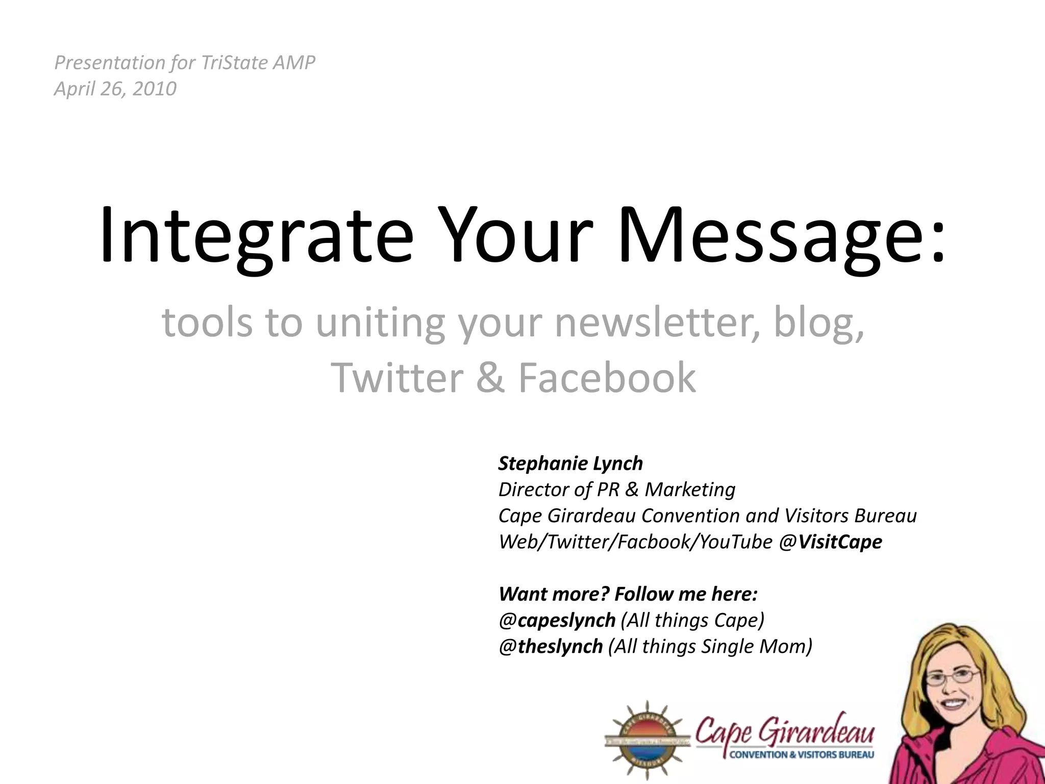 Presentation for TriState AMPApril 26, 2010Integrate Your Message:tools to uniting your newsletter, blog, Twitter & FacebookStephanie LynchDirector of PR & MarketingCape Girardeau Convention and Visitors BureauWeb/Twitter/Facbook/YouTube @VisitCapeWant more? Follow me here:@capeslynch(All things Cape)@theslynch (All things Single Mom)