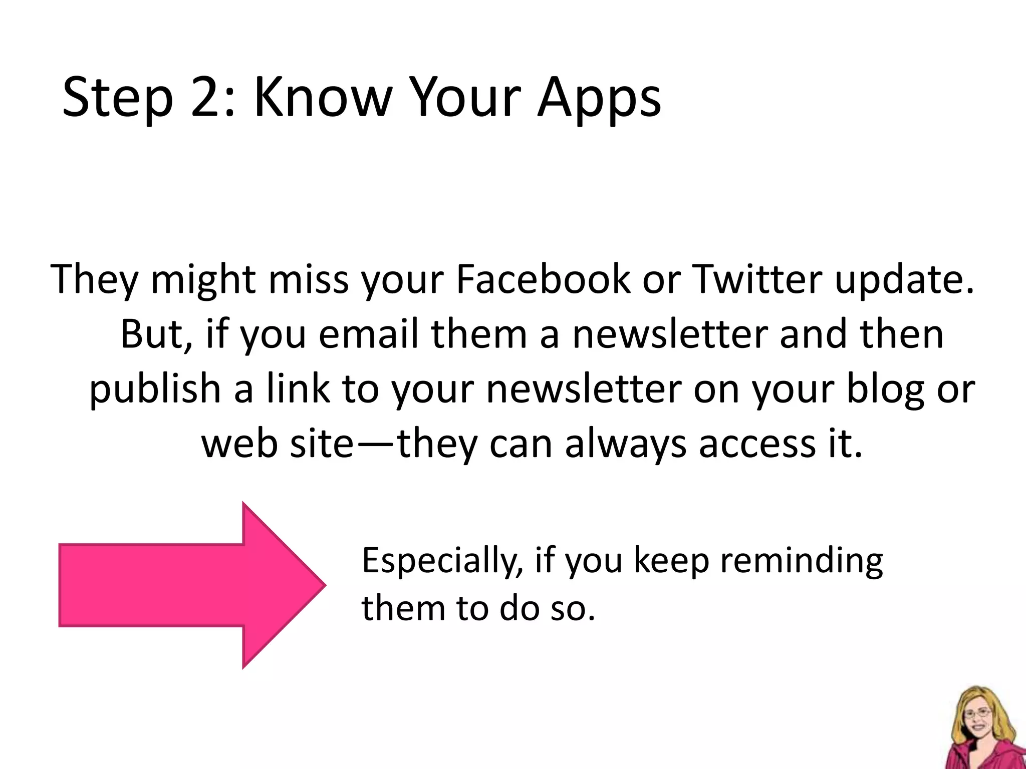 Step 2: Know Your AppsThey might miss your Facebook or Twitter update. But, if you email them a newsletter and then publish a link to your newsletter on your blog or web site—they can always access it. Especially, if you keep reminding them to do so.