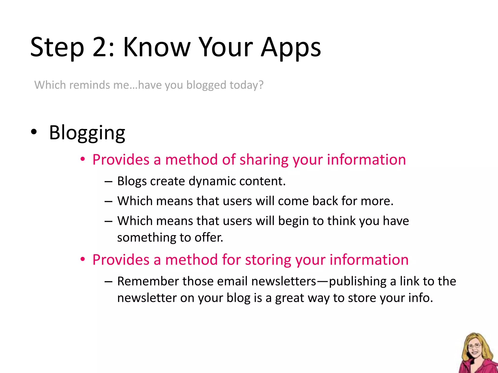 Step 2: Know Your AppsWhich reminds me…have you blogged today?BloggingProvides a method of sharing your informationBlogs create dynamic content.Which means that users will come back for more.Which means that users will begin to think you have something to offer.Provides a method for storing your informationRemember those email newsletters—publishing a link to the newsletter on your blog is a great way to store your info.