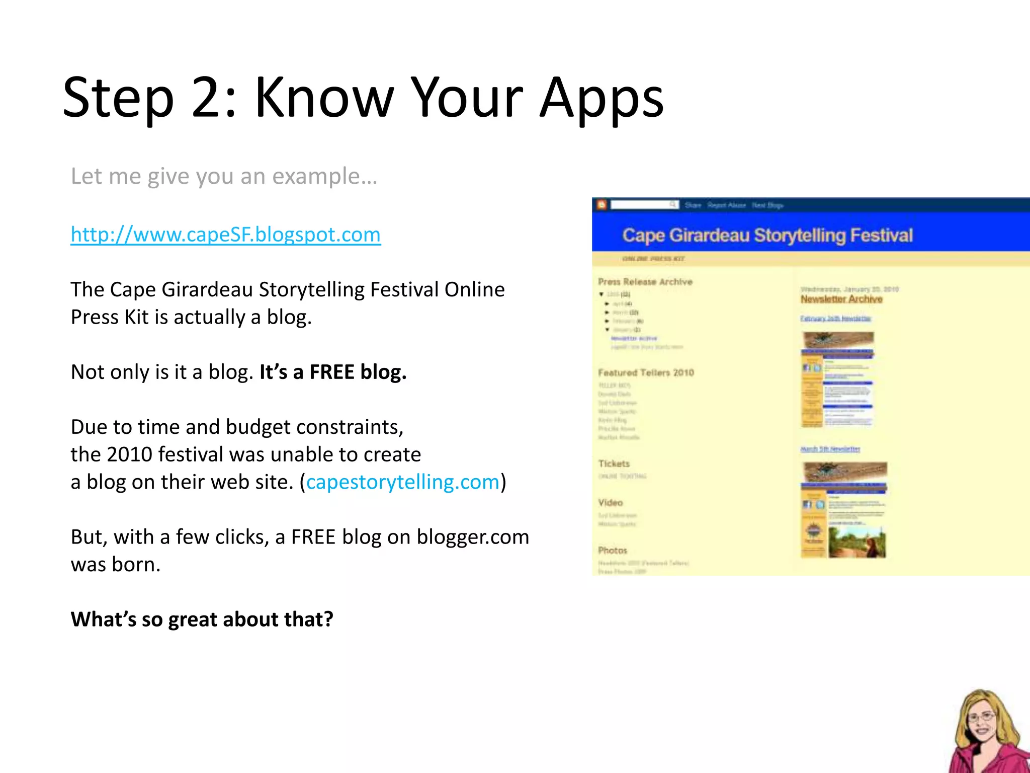 Step 2: Know Your AppsLet me give you an example…http://www.capeSF.blogspot.comThe Cape Girardeau Storytelling Festival Online Press Kit is actually a blog.Not only is it a blog. It’s a FREE blog.Due to time and budget constraints, the 2010 festival was unable to createa blog on their web site. (capestorytelling.com)But, with a few clicks, a FREEblog on blogger.com was born.What’s so great about that?