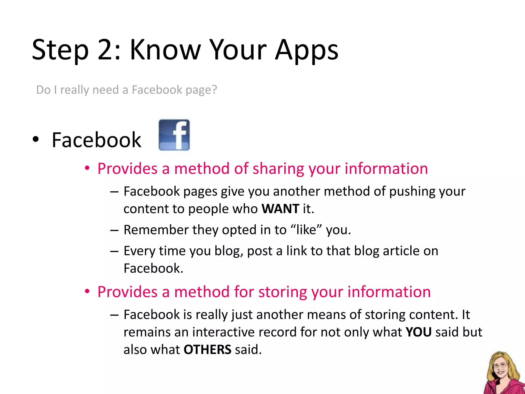 Step 2: Know Your AppsDo I really need a Facebook page?FacebookProvides a method of sharing your informationFacebook pages give you another method of pushing your content to people who WANT it.Remember they opted in to “like” you.Every time you blog, post a link to that blog article on Facebook.Provides a method for storing your informationFacebook is really just another means of storing content. It remains an interactive record for not only what YOU said but also what OTHERS said.